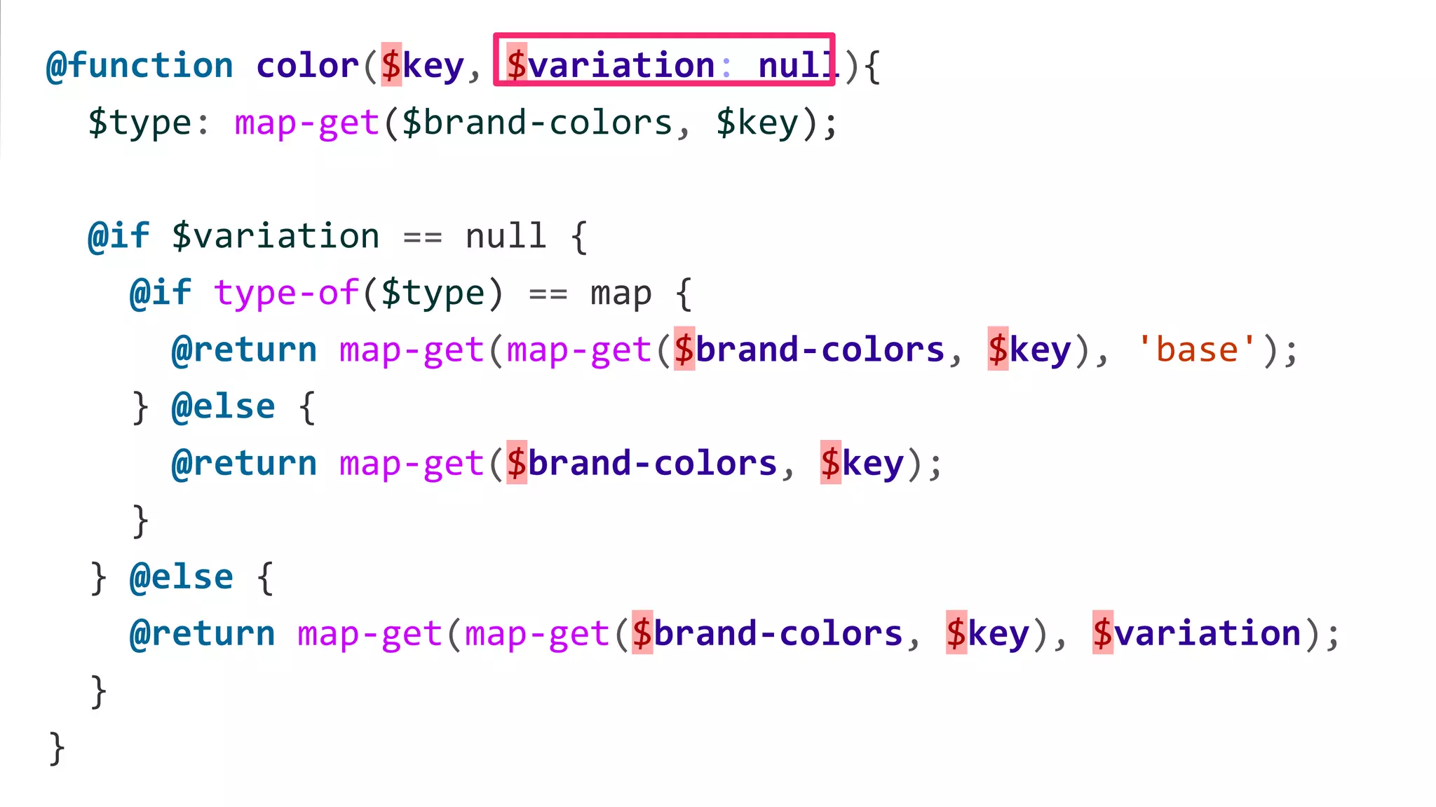@function color($key, $variation: null){
$type: map-get($brand-colors, $key);
@if $variation == null {
@if type-of($type) == map {
@return map-get(map-get($brand-colors, $key), 'base');
} @else {
@return map-get($brand-colors, $key);
}
} @else {
@return map-get(map-get($brand-colors, $key), $variation);
}
}
 