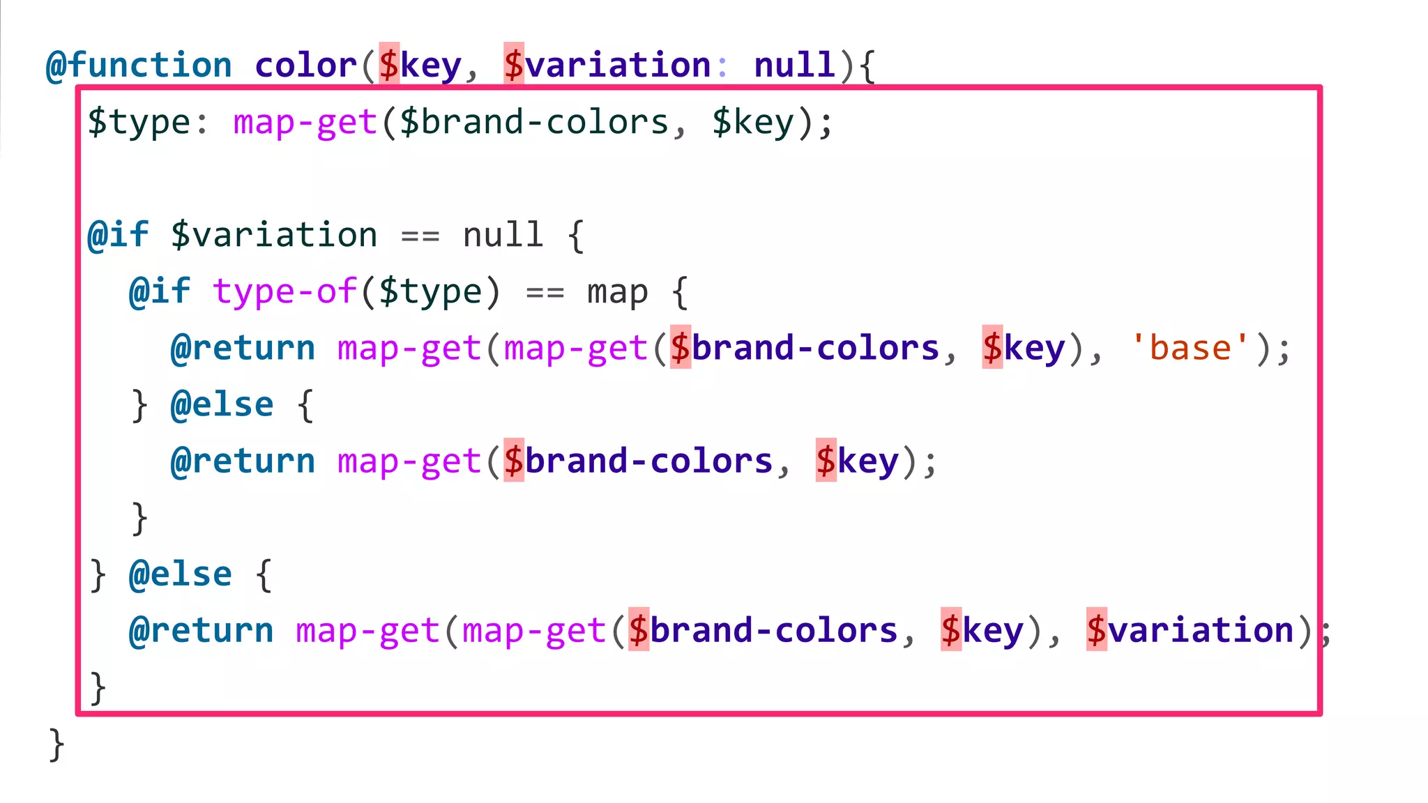 @function color($key, $variation: null){
$type: map-get($brand-colors, $key);
@if $variation == null {
@if type-of($type) == map {
@return map-get(map-get($brand-colors, $key), 'base');
} @else {
@return map-get($brand-colors, $key);
}
} @else {
@return map-get(map-get($brand-colors, $key), $variation);
}
}
 