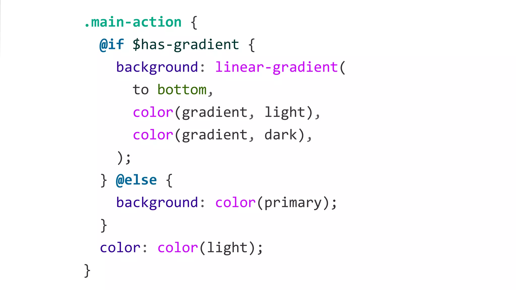 .main-action {
@if $has-gradient {
background: linear-gradient(
to bottom,
color(gradient, light),
color(gradient, dark),
);
} @else {
background: color(primary);
}
color: color(light);
}
 