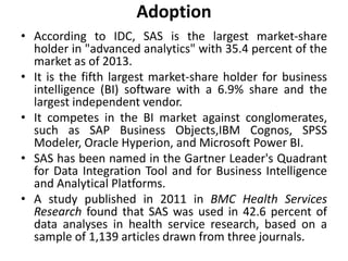 Adoption
• According to IDC, SAS is the largest market-share
holder in "advanced analytics" with 35.4 percent of the
market as of 2013.
• It is the fifth largest market-share holder for business
intelligence (BI) software with a 6.9% share and the
largest independent vendor.
• It competes in the BI market against conglomerates,
such as SAP Business Objects,IBM Cognos, SPSS
Modeler, Oracle Hyperion, and Microsoft Power BI.
• SAS has been named in the Gartner Leader's Quadrant
for Data Integration Tool and for Business Intelligence
and Analytical Platforms.
• A study published in 2011 in BMC Health Services
Research found that SAS was used in 42.6 percent of
data analyses in health service research, based on a
sample of 1,139 articles drawn from three journals.
 