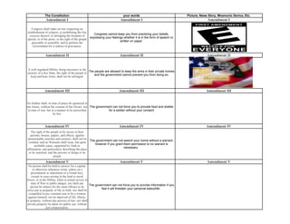 The Constitution                                             your words                                  Picture, News Story, Mnemonic Device, Etc.
              Amendment I                                                Amendment I                                                Amendment I

   Congress shall make no law respecting an
establishment of religion, or prohibiting the free
                                                       Congress cannot keep you from practicing your beliefs,
  exercise thereof; or abridging the freedom of
                                                    expressing your feelings whether it is in the form of speech or
speech, or of the press; or the right of the people
                                                                          written on paper.
   peaceably to assemble, and to petition the
    Government for a redress of grievances.

              Amendment II                                              Amendment II                                                Amendment II


 A well regulated Militia, being necessary to the
                                                     The people are allowed to keep fire arms in their private homes
security of a free State, the right of the people to
                                                        and the government cannot prevent you from doing so.
  keep and bear Arms, shall not be infringed.



             Amendment III                                              Amendment III                                              Amendment III


No Soldier shall, in time of peace be quartered in
any house, without the consent of the Owner, nor The government can not force you to provide food and shelter
                                                             for a soldier without your consent
 in time of war, but in a manner to be prescribed
                      by law.



             Amendment IV                                               Amendment IV                                               Amendment IV
   The right of the people to be secure in their
   persons, houses, papers, and effects, against
unreasonable searches and seizures, shall not be
                                                   The government can not search your home without a warrant,
 violated, and no Warrants shall issue, but upon
                                                      however if you grant them permission to no warrant is
      probable cause, supported by Oath or
                                                                           necessary.
affirmation, and particularly describing the place
 to be searched, and the persons or things to be
                      seized.
              Amendment V                                               Amendment V                                                 Amendment V
 No person shall be held to answer for a capital,
      or otherwise infamous crime, unless on a
    presentment or indictment of a Grand Jury,
     except in cases arising in the land or naval
forces, or in the Militia, when in actual service in
    time of War or public danger; nor shall any
                                                     The government can not force you to provide information if you
   person be subject for the same offence to be
                                                             feel it will threaten your personal status/life.
twice put in jeopardy of life or limb; nor shall be
  compelled in any criminal case to be a witness
 against himself, nor be deprived of life, liberty,
or property, without due process of law; nor shall
 private property be taken for public use, without
                 just compensation.
 