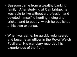 Sassoon came from a wealthy banking family.  After studying at Cambridge, he was able to live without a profession and devoted himself to hunting, riding and cricket, and to poetry, which he published at his own expense. When war came, he quickly volunteered and became an officer in the Royal Welch Fusiliers.  His war diary recorded his experiences of the front: 
