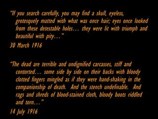 “ If you search carefully, you may find a skull, eyeless, grotesquely matted with what was once hair; eyes once looked from these detestable holes… they were lit with triumph and beautiful with pity…” 30 March 1916 “ The dead are terrible and undignified carcasses, stiff and contorted… some side by side on their backs with bloody clotted fingers mingled as if they were hand-shaking in the companionship of death.  And the stench undefinable.  And rags and shreds of blood-stained cloth, bloody boots riddled and torn…” 14 July 1916 