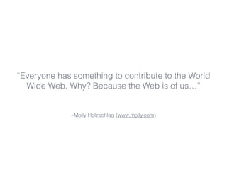“Everyone has something to contribute to the World 
Wide Web. Why? Because the Web is of us…” 
–Molly Holzschlag (www.moll...