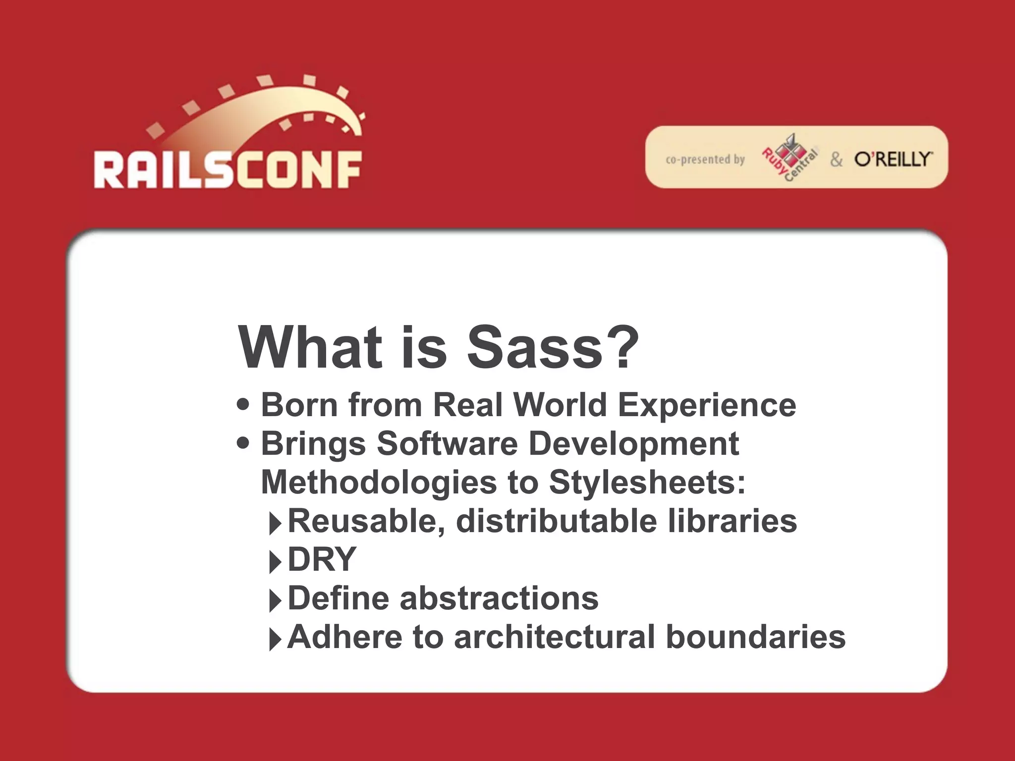What is Sass?
• Born from Real World Experience
• Brings Software Development
 Methodologies to Stylesheets:
 ‣ Reusable, distributable libraries
 ‣ DRY
 ‣ Define abstractions
 ‣ Adhere to architectural boundaries
 
