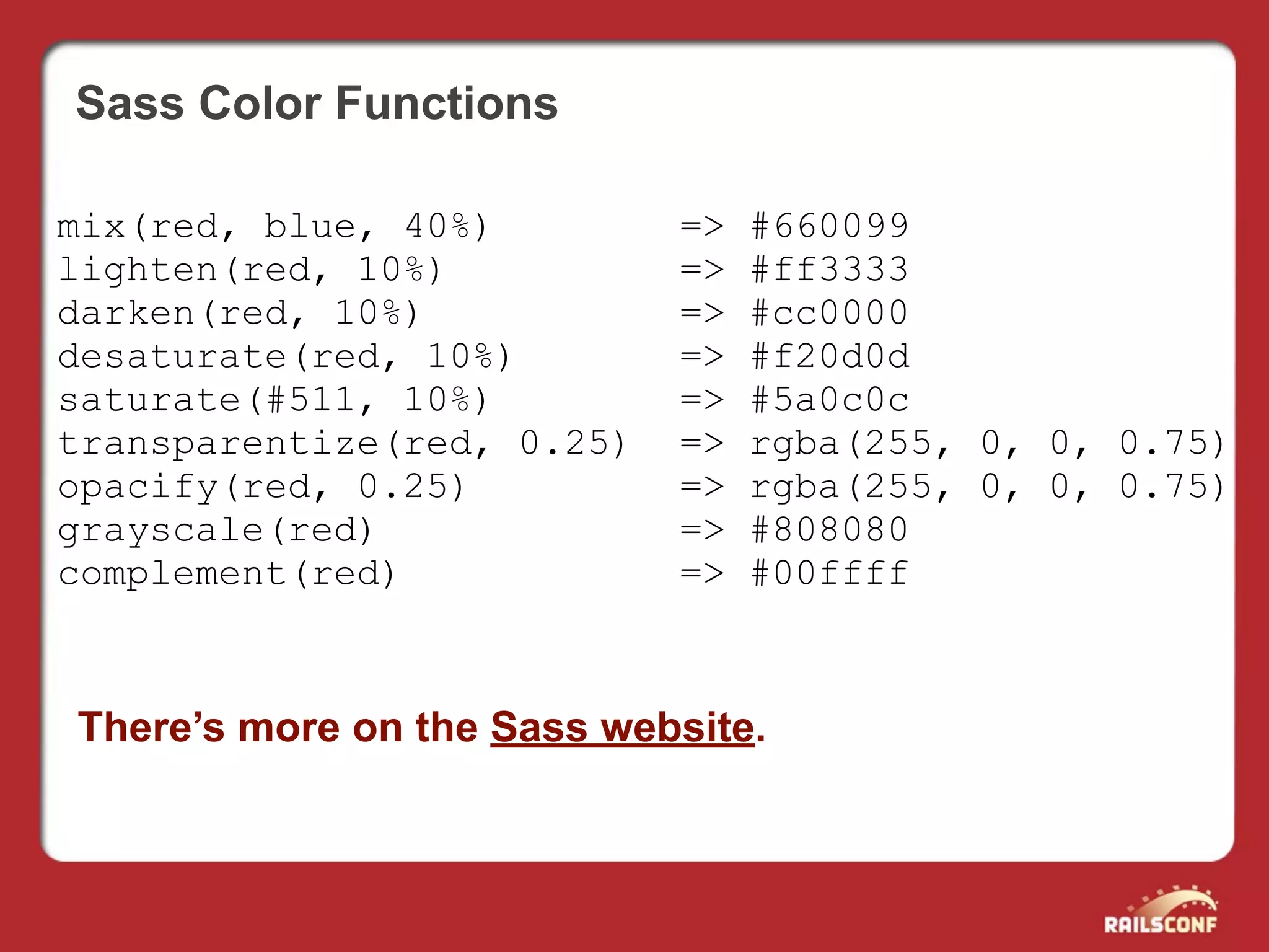 Sass Color Functions

mix(red, blue, 40%)         =>   #660099
lighten(red, 10%)           =>   #ff3333
darken(red, 10%)            =>   #cc0000
desaturate(red, 10%)        =>   #f20d0d
saturate(#511, 10%)         =>   #5a0c0c
transparentize(red, 0.25)   =>   rgba(255, 0, 0, 0.75)
opacify(red, 0.25)          =>   rgba(255, 0, 0, 0.75)
grayscale(red)              =>   #808080
complement(red)             =>   #00ffff



There’s more on the Sass website.
 