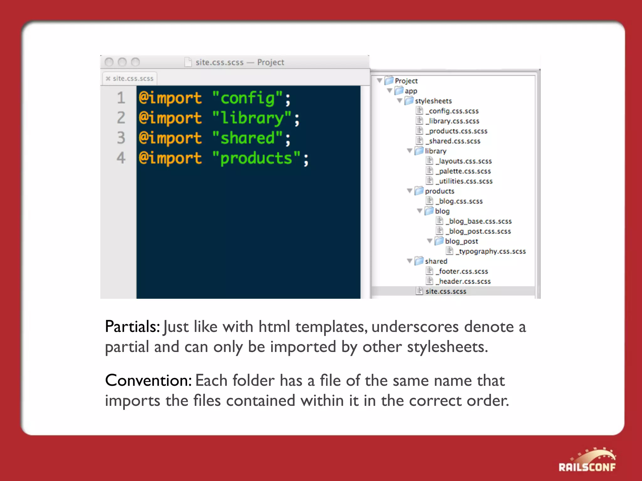 Partials: Just like with html templates, underscores denote a
partial and can only be imported by other stylesheets.
Convention: Each folder has a ﬁle of the same name that
imports the ﬁles contained within it in the correct order.
 