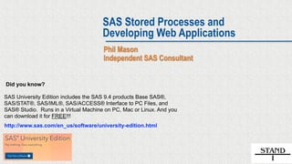 SAS Stored Processes and
Developing Web Applications
Phil Mason
Independent SAS Consultant
SAS University Edition includes the SAS 9.4 products Base SAS®,
SAS/STAT®, SAS/IML®, SAS/ACCESS® Interface to PC Files, and
SAS® Studio. Runs in a Virtual Machine on PC, Mac or Linux. And you
can download it for FREE!!!
Did you know?
http://www.sas.com/en_us/software/university-edition.html
 