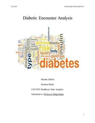 CIS-5210 HEALTHCARE DATA ANALYTICS
1
Diabetic Encounter Analysis
Monika Mishra
Sushant Burde
CIS 5210: Healthcare Data Analytics
Submitted to: Professor Shilpa Balan
 