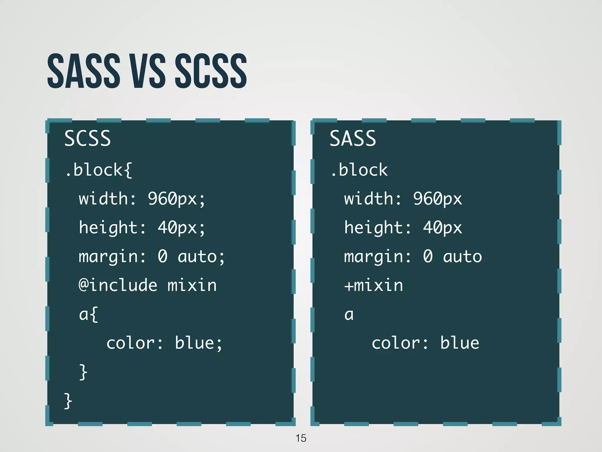 15
SASS VS SCSS
SASS	
.block	
	 width: 960px	
	 height: 40px	
	 margin: 0 auto	
	 +mixin	
	 a	
	 	 color: blue	
	
SCSS	
.block{	
	 width: 960px;	
	 height: 40px;	
	 margin: 0 auto;	
	 @include mixin	 	
	 a{	
	 	 color: blue;	
	 } 	
}
 