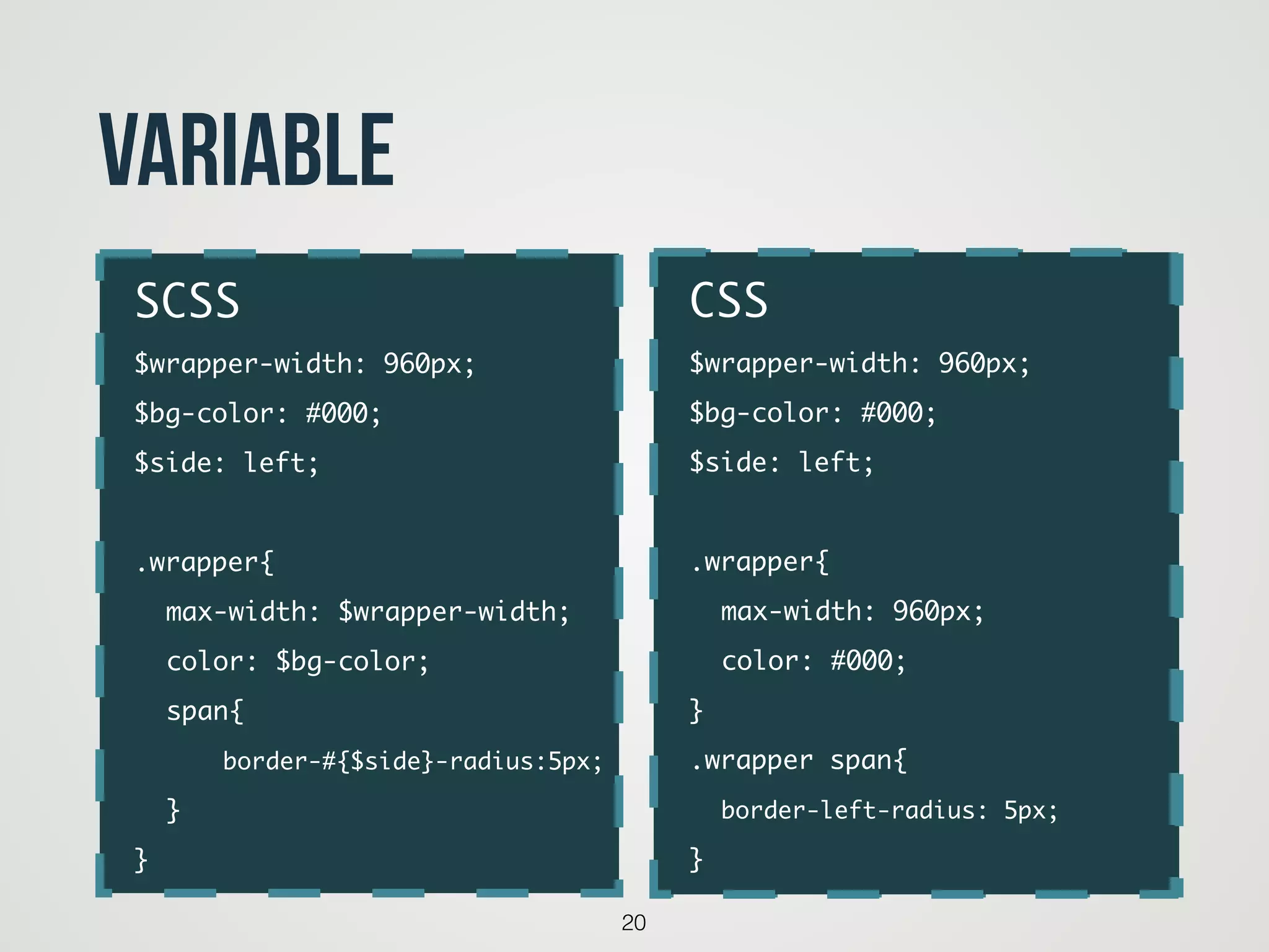 20
Variable
code
SCSS	
$wrapper-width: 960px;	
$bg-color: #000;	
$side: left;	
!
.wrapper{	
	 max-width: $wrapper-width;	
	 color: $bg-color;	
	 span{	
	 	 border-#{$side}-radius:5px;	
	 }	
}
CSS	
$wrapper-width: 960px;	
$bg-color: #000;	
$side: left;	
!
.wrapper{	
	 max-width: 960px;	
	 color: #000;	
}	
.wrapper span{	
	 border-left-radius: 5px;	
}
 