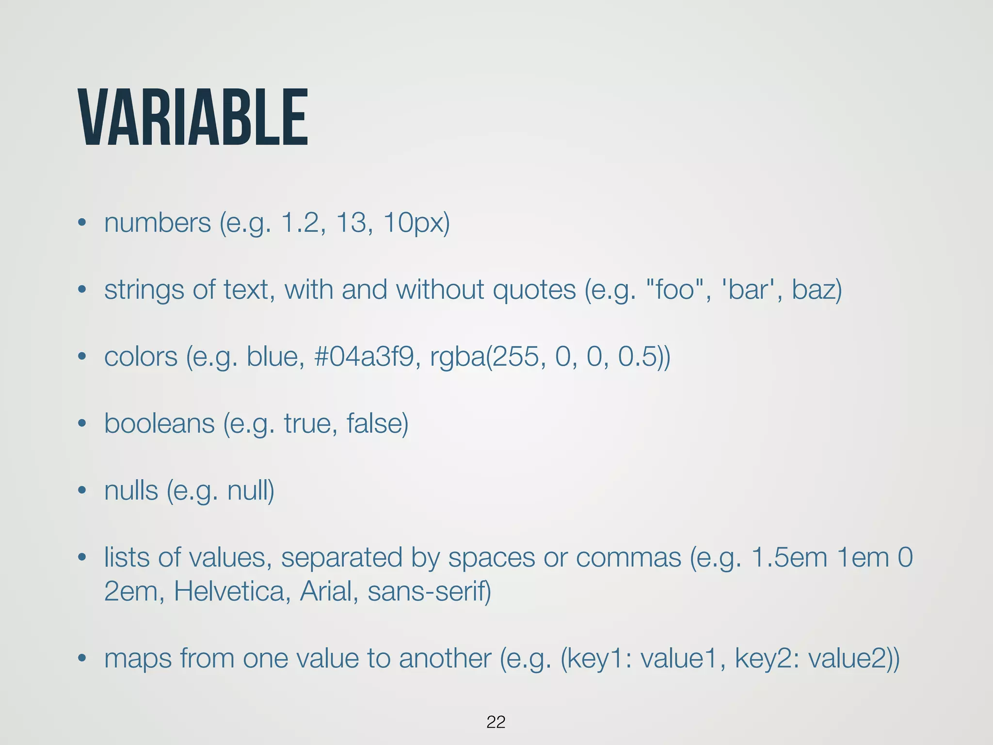 Variable
• numbers (e.g. 1.2, 13, 10px)
• strings of text, with and without quotes (e.g. "foo", 'bar', baz)
• colors (e.g. blue, #04a3f9, rgba(255, 0, 0, 0.5))
• booleans (e.g. true, false)
• nulls (e.g. null)
• lists of values, separated by spaces or commas (e.g. 1.5em 1em 0
2em, Helvetica, Arial, sans-serif)
• maps from one value to another (e.g. (key1: value1, key2: value2))
22
 