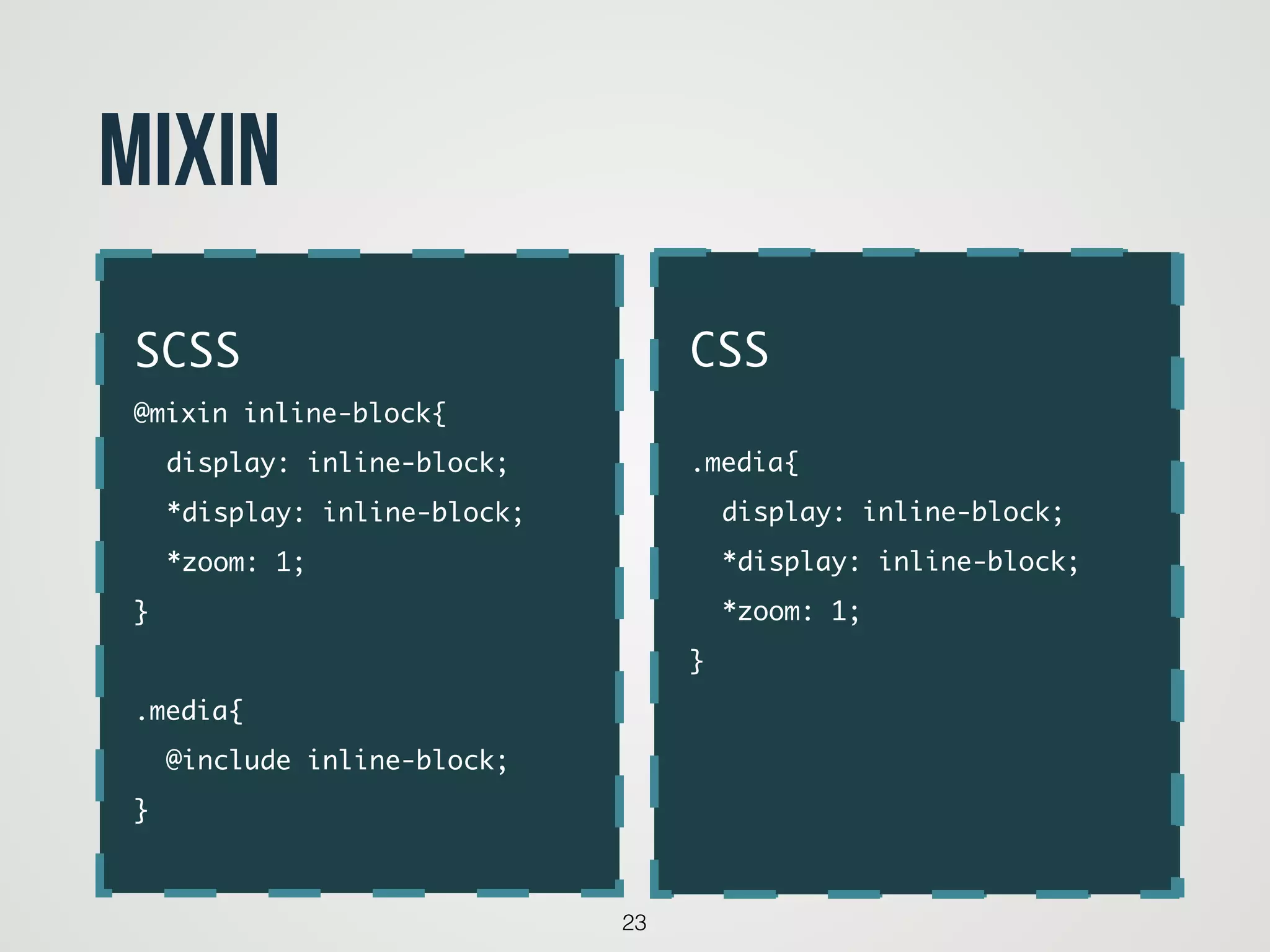 23
Mixin
code
SCSS	
@mixin inline-block{	
	 display: inline-block;	
	 *display: inline-block;	
	 *zoom: 1;	
}	
!
.media{	
	 @include inline-block;	
}
CSS	
!
.media{	
	 display: inline-block;	
	 *display: inline-block;	
	 *zoom: 1;	
}	
!
!
 