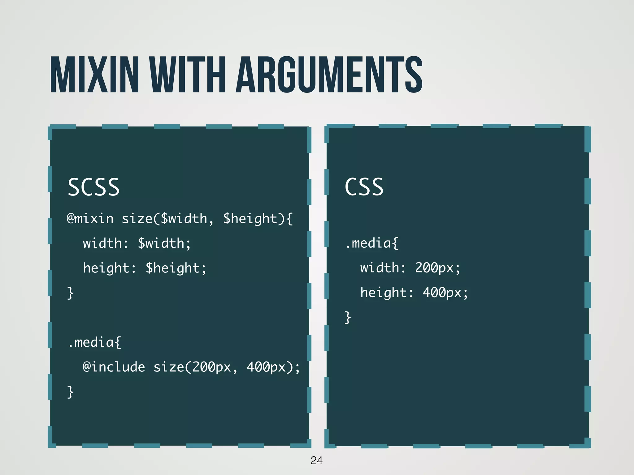 24
Mixin with arguments
code
SCSS	
@mixin size($width, $height){	
	 width: $width;	
	 height: $height;	
}	
!
.media{	
	 @include size(200px, 400px);	
}
CSS	
!
.media{	
	 width: 200px;	
	 height: 400px;	
}	
!
!
 