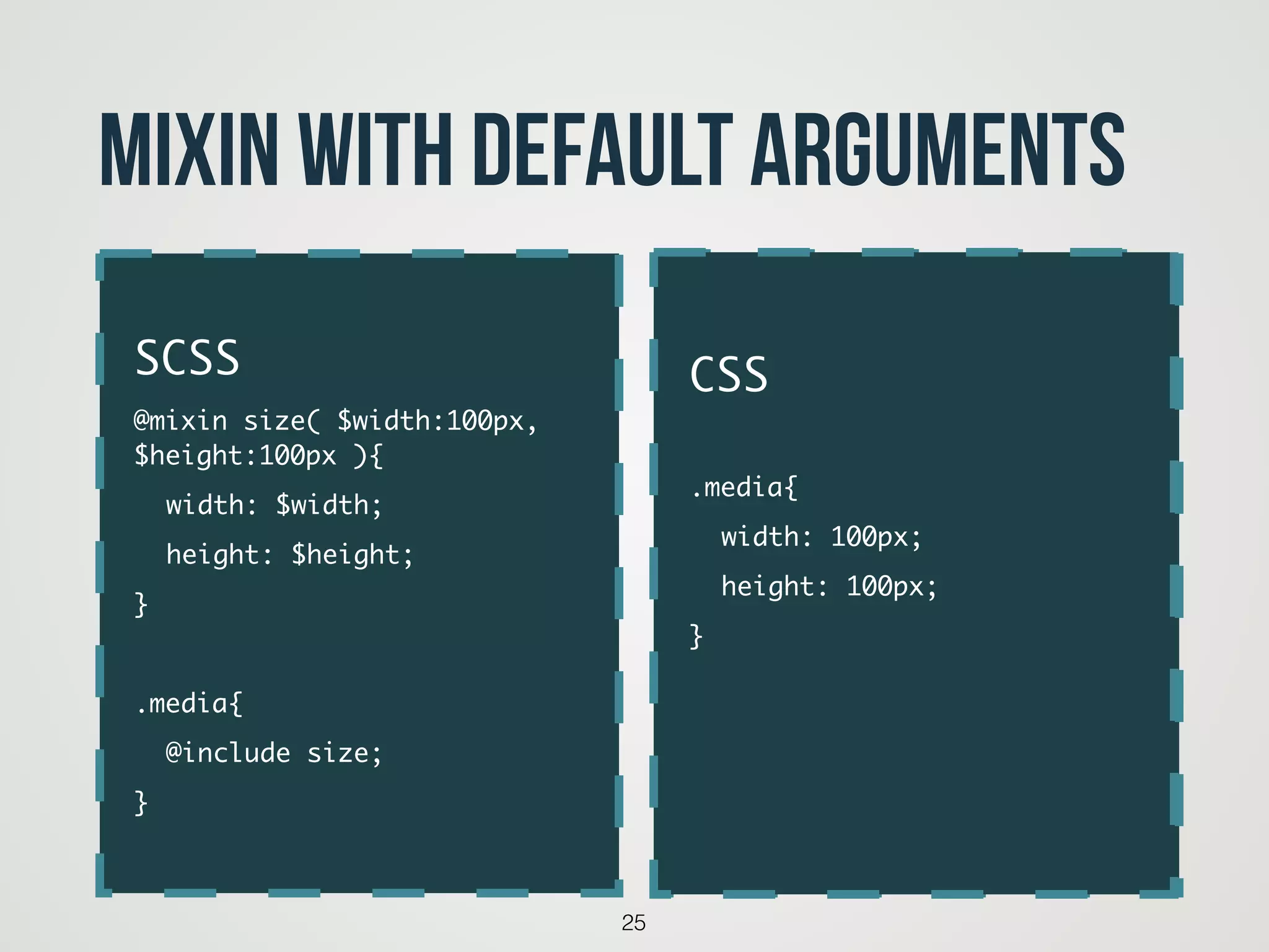 25
Mixin with default arguments
code
SCSS	
@mixin size( $width:100px,
$height:100px ){	
	 width: $width;	
	 height: $height;	
}	
!
.media{	
	 @include size;	
}
CSS	
!
.media{	
	 width: 100px;	
	 height: 100px;	
}	
!
!
 