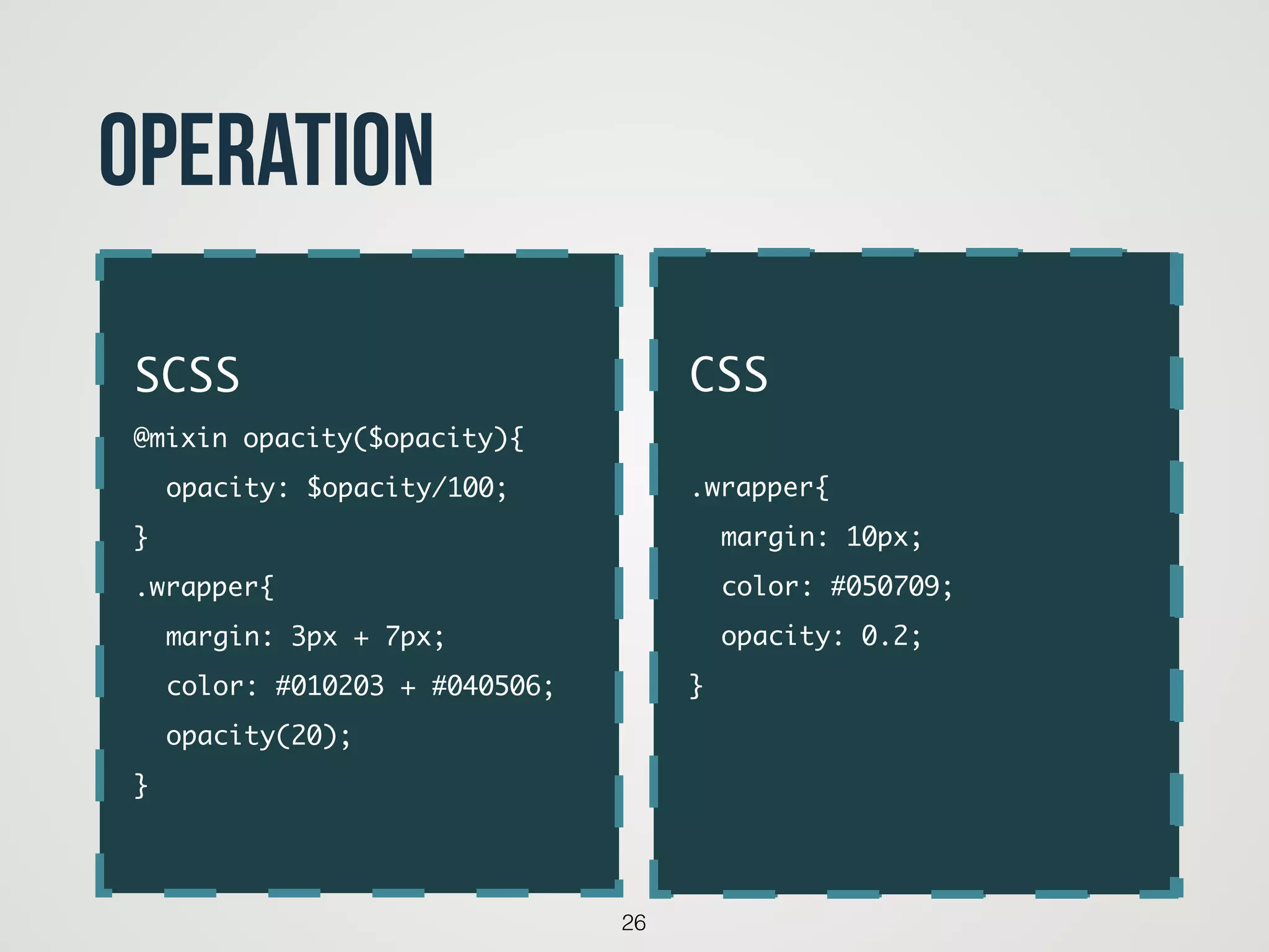 26
operation
code
SCSS	
@mixin opacity($opacity){	
	 opacity: $opacity/100;	
}	
.wrapper{	
	 margin: 3px + 7px;	
	 color: #010203 + #040506;	
	 opacity(20);	
}
CSS	
!
.wrapper{	
	 margin: 10px;	
	 color: #050709;	
	 opacity: 0.2;	
}	
!
 
