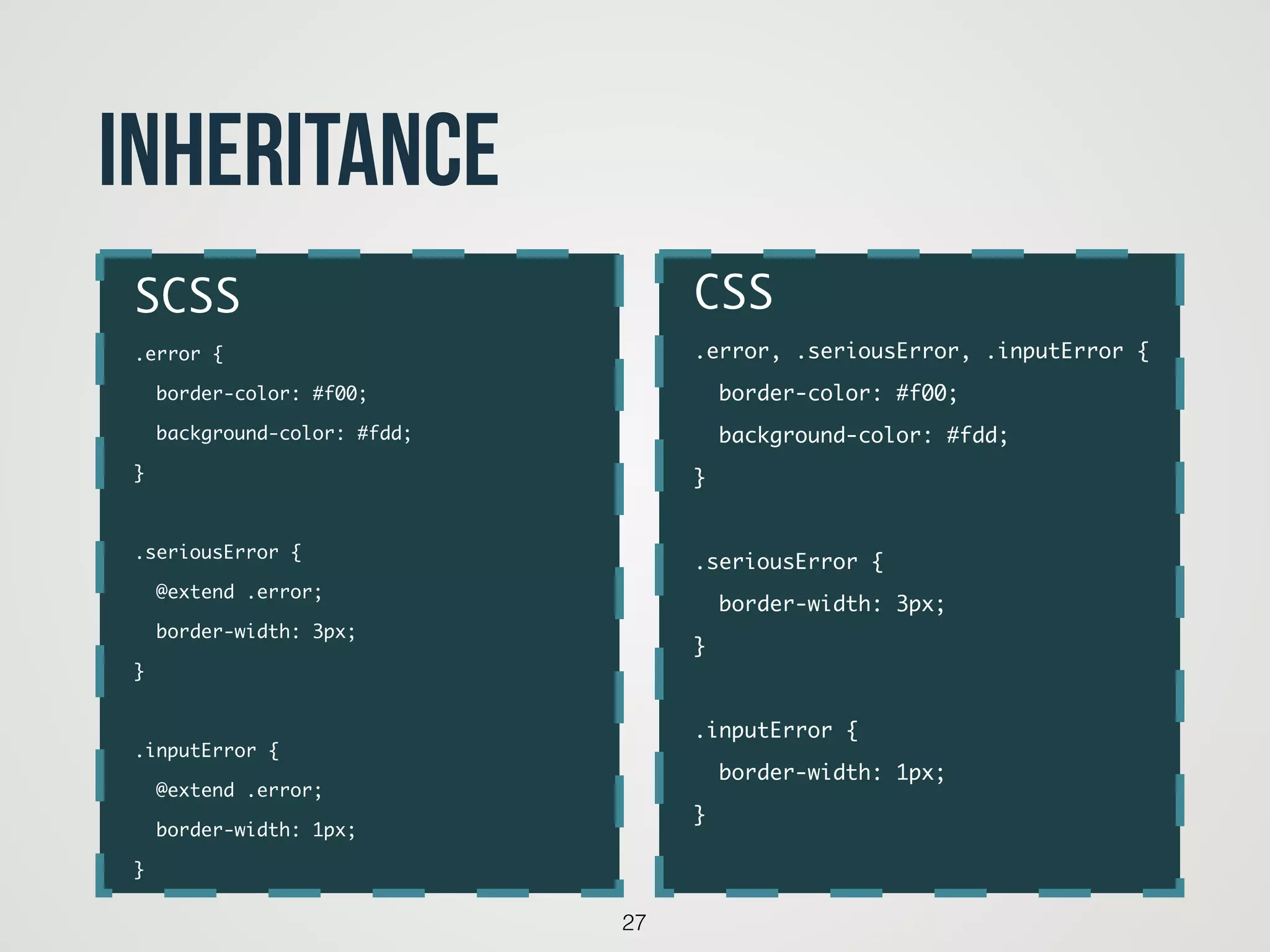 27
inheritance
CSS	
.error, .seriousError, .inputError {	
border-color: #f00;	
background-color: #fdd;	
}	
!
.seriousError {	
border-width: 3px;	
}	
!
.inputError {	
border-width: 1px;	
}
SCSS	
.error {	
border-color: #f00;	
background-color: #fdd;	
}	
!
.seriousError {	
@extend .error;	
border-width: 3px;	
}	
!
.inputError {	
@extend .error;	
border-width: 1px;	
}
 