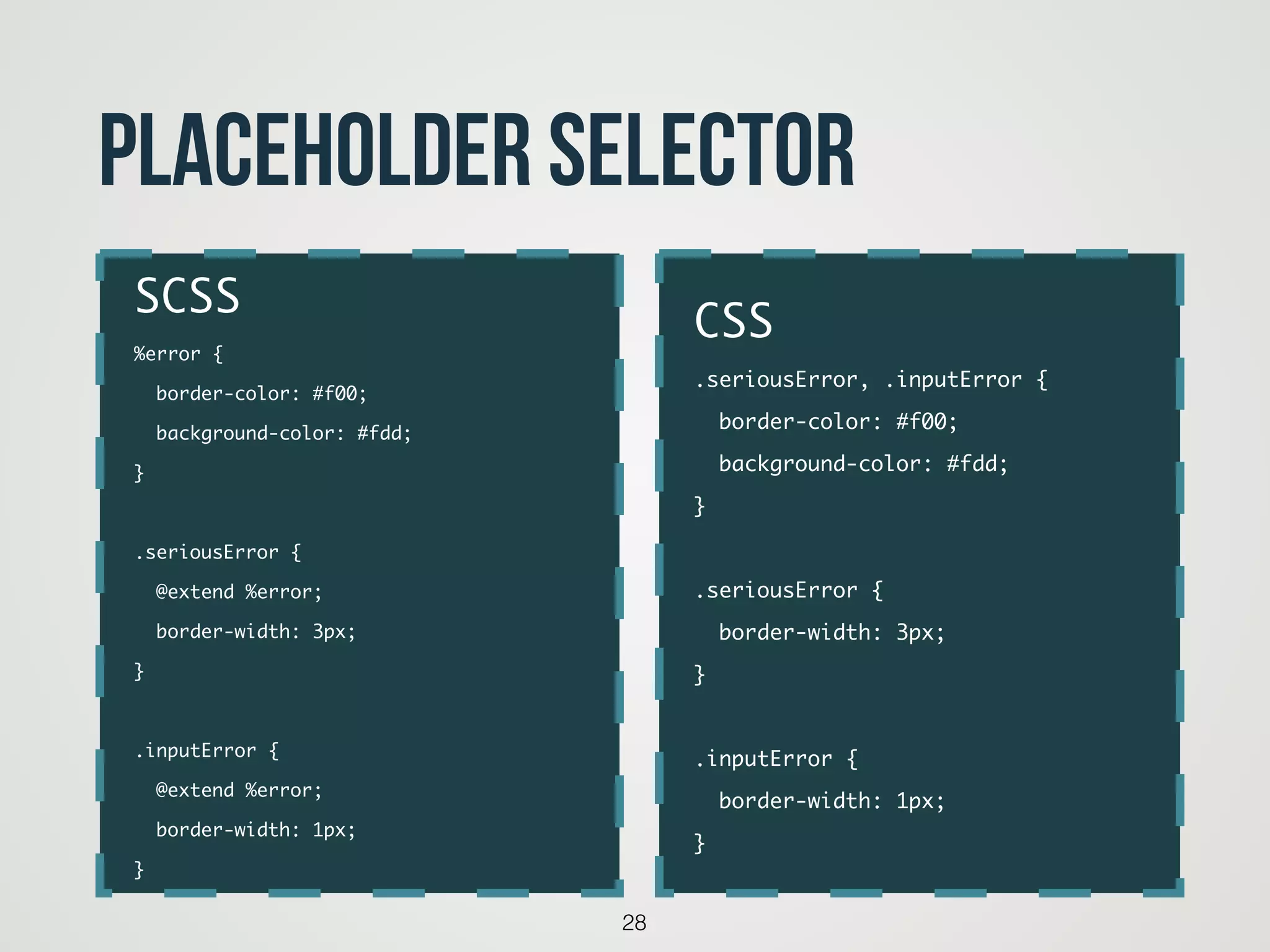 28
placeholder selector
CSS	
.seriousError, .inputError {	
border-color: #f00;	
background-color: #fdd;	
}	
!
.seriousError {	
border-width: 3px;	
}	
!
.inputError {	
border-width: 1px;	
}
SCSS	
%error {	
border-color: #f00;	
background-color: #fdd;	
}	
!
.seriousError {	
@extend %error;	
border-width: 3px;	
}	
!
.inputError {	
@extend %error;	
border-width: 1px;	
}
 