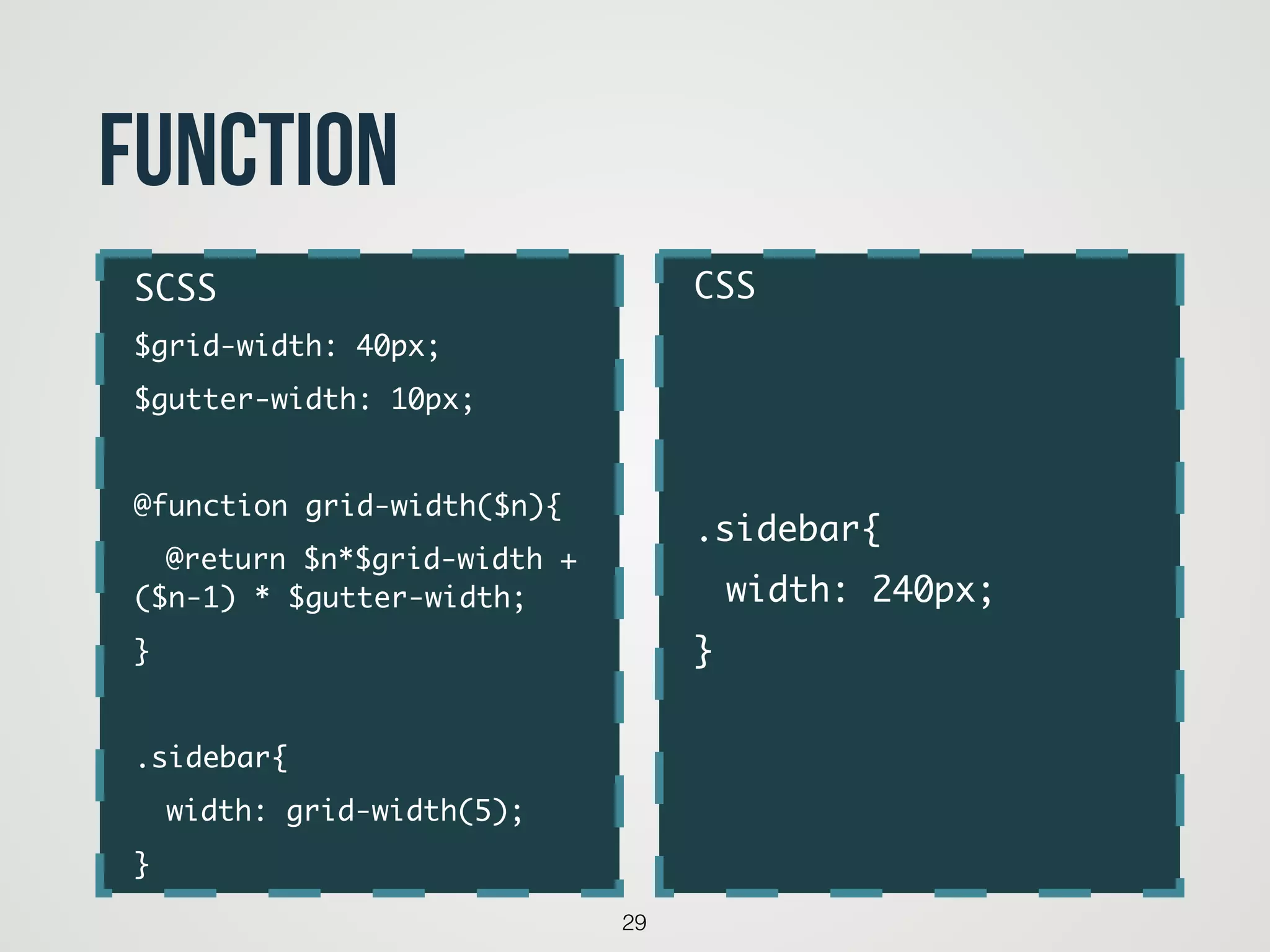 29
function
CSS	
!
!
!
.sidebar{	
	 width: 240px;	
}
SCSS	
$grid-width: 40px;	
$gutter-width: 10px;	
!
@function grid-width($n){	
	 @return $n*$grid-width +
($n-1) * $gutter-width;	
}	
!
.sidebar{	
	 width: grid-width(5);	
}
 