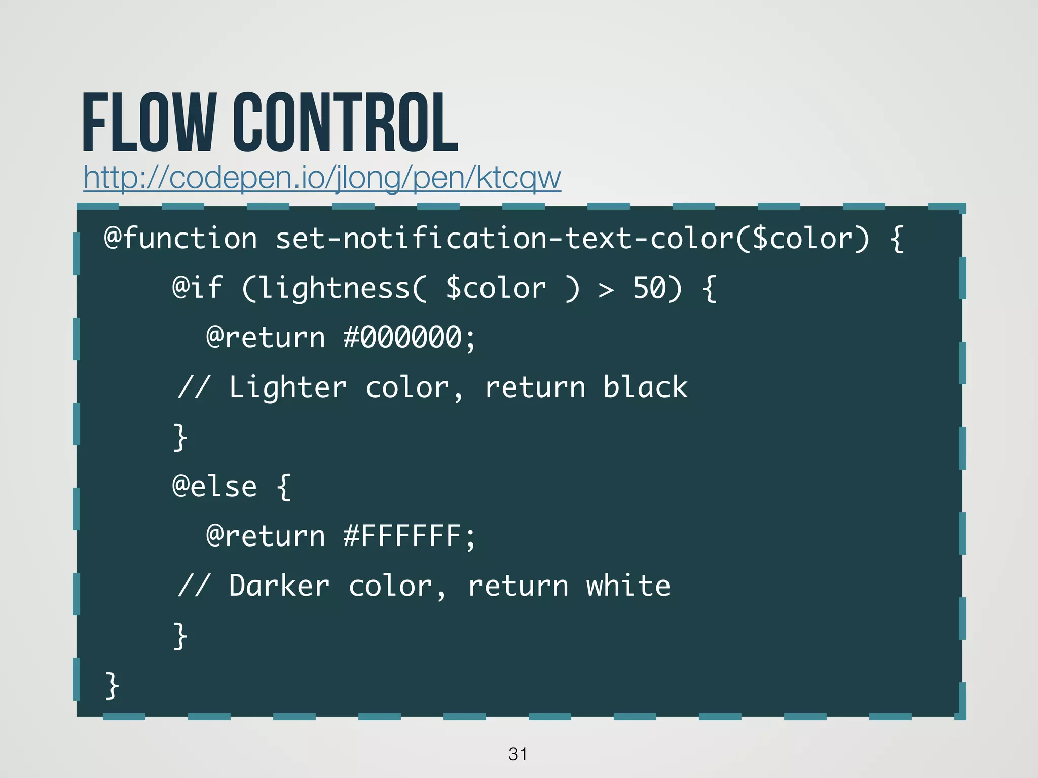 @function set-notification-text-color($color) {	
@if (lightness( $color ) > 50) {	
@return #000000; 	
	 	 // Lighter color, return black	
}	
@else {	
@return #FFFFFF; 	
	 	 // Darker color, return white	
}	
}
31
flow controlhttp://codepen.io/jlong/pen/ktcqw
 