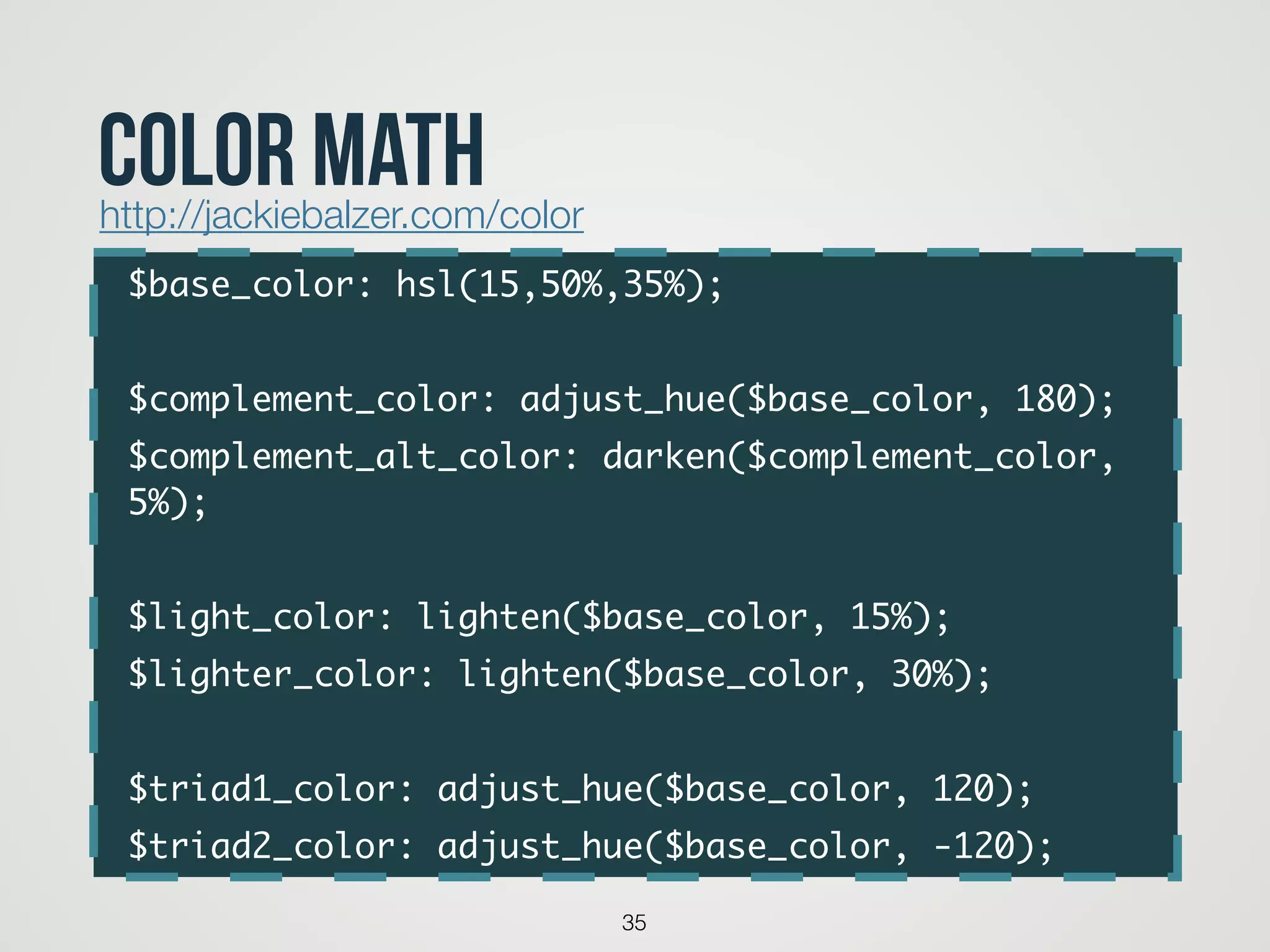 $base_color: hsl(15,50%,35%);	
!
$complement_color: adjust_hue($base_color, 180);	
$complement_alt_color: darken($complement_color,
5%);	
!
$light_color: lighten($base_color, 15%);	
$lighter_color: lighten($base_color, 30%);	
!
$triad1_color: adjust_hue($base_color, 120);	
$triad2_color: adjust_hue($base_color, -120);
35
color mathhttp://jackiebalzer.com/color
 
