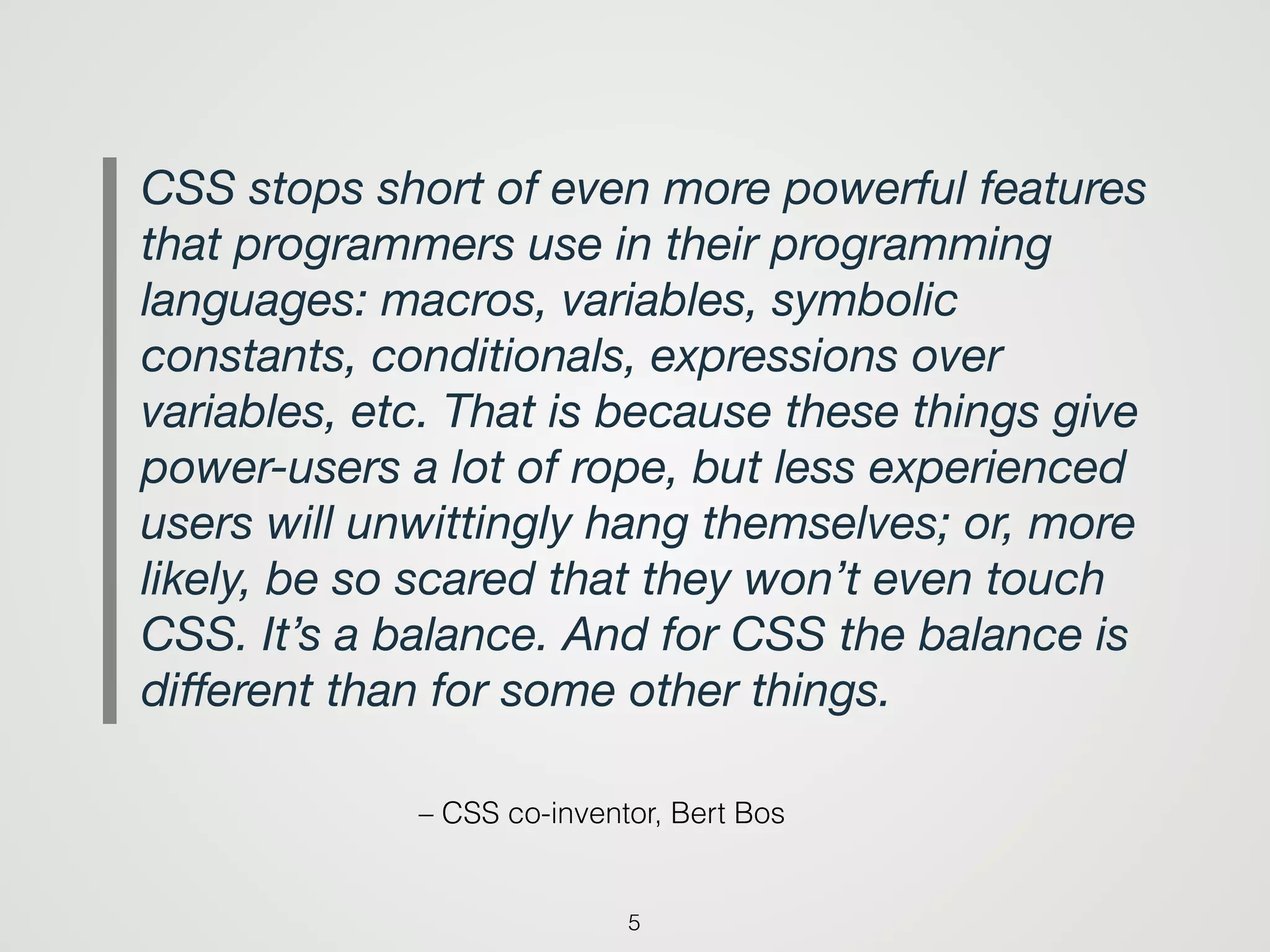 – CSS co-inventor, Bert Bos
CSS stops short of even more powerful features
that programmers use in their programming
languages: macros, variables, symbolic
constants, conditionals, expressions over
variables, etc. That is because these things give
power-users a lot of rope, but less experienced
users will unwittingly hang themselves; or, more
likely, be so scared that they won’t even touch
CSS. It’s a balance. And for CSS the balance is
diﬀerent than for some other things.
5
 