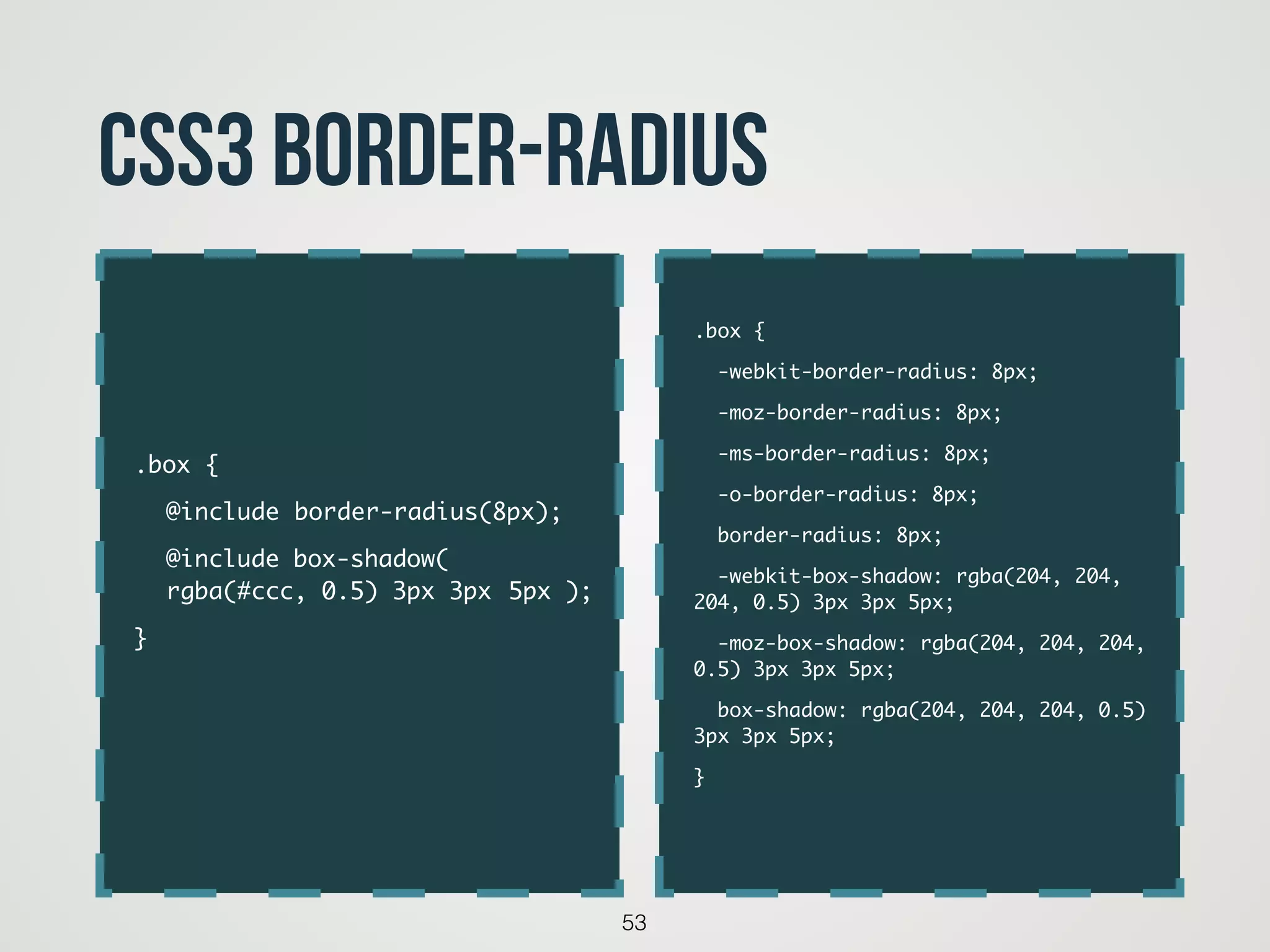 53
CSS3 border-radius
.box {	
-webkit-border-radius: 8px;	
-moz-border-radius: 8px;	
-ms-border-radius: 8px;	
-o-border-radius: 8px;	
border-radius: 8px;	
-webkit-box-shadow: rgba(204, 204,
204, 0.5) 3px 3px 5px;	
-moz-box-shadow: rgba(204, 204, 204,
0.5) 3px 3px 5px;	
box-shadow: rgba(204, 204, 204, 0.5)
3px 3px 5px;	
}	
.box {	
	 @include	border-radius(8px);	
	 @include box-shadow(  
	 rgba(#ccc, 0.5) 3px 3px 	5px );	
}	
 
