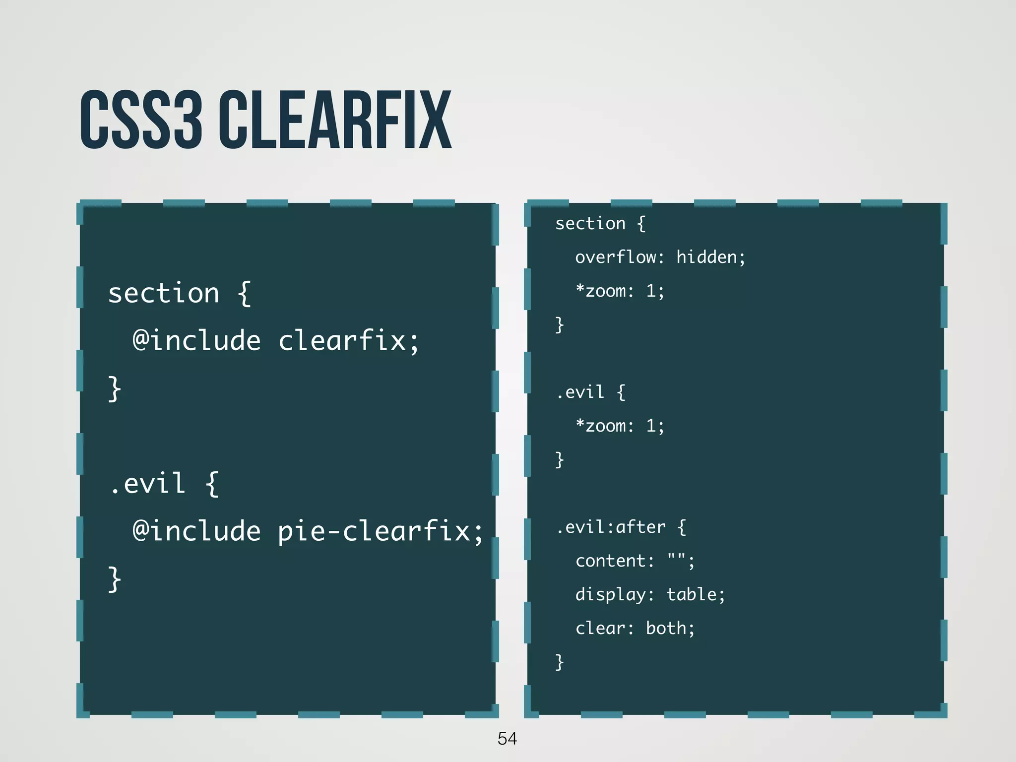 54
CSS3 clearfix
section {	
overflow: hidden;	
*zoom: 1;	
}	
!
.evil {	
*zoom: 1;	
}	
!
.evil:after {	
content: "";	
display: table;	
clear: both;	
}	
section {	
	 @include clearfix;	
}	
!
.evil {	
	 @include pie-clearfix;	
}	
 