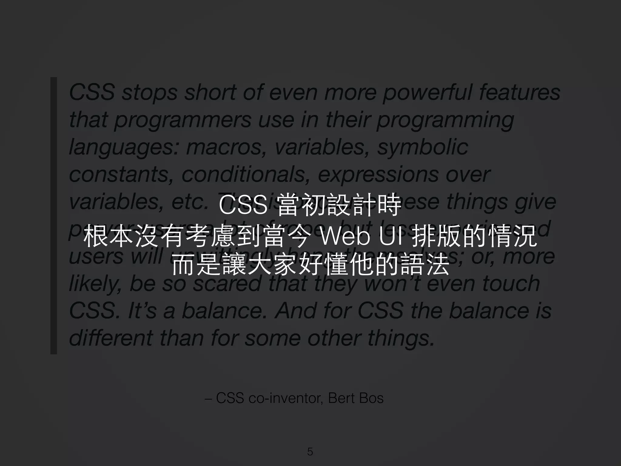 – CSS co-inventor, Bert Bos
CSS stops short of even more powerful features
that programmers use in their programming
languages: macros, variables, symbolic
constants, conditionals, expressions over
variables, etc. That is because these things give
power-users a lot of rope, but less experienced
users will unwittingly hang themselves; or, more
likely, be so scared that they won’t even touch
CSS. It’s a balance. And for CSS the balance is
diﬀerent than for some other things.
5
CSS 當初設計時
根本沒有考慮到當今 Web UI 排版的情況
⽽而是讓⼤大家好懂他的語法
 