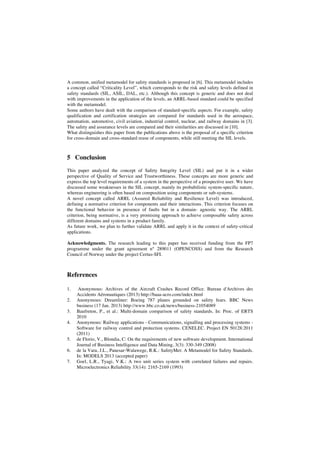 A common, unified metamodel for safety standards is proposed in [6]. This metamodel includes
a concept called “Criticality Level”, which corresponds to the risk and safety levels defined in
safety standards (SIL, ASIL, DAL, etc.). Although this concept is generic and does not deal
with improvements in the application of the levels, an ARRL-based standard could be specified
with the metamodel.
Some authors have dealt with the comparison of standard-specific aspects. For example, safety
qualification and certification strategies are compared for standards used in the aerospace,
automation, automotive, civil aviation, industrial control, nuclear, and railway domains in [3].
The safety and assurance levels are compared and their similarities are discussed in [10].
What distinguishes this paper from the publications above is the proposal of a specific criterion
for cross-domain and cross-standard reuse of components, while still meeting the SIL levels.

5 Conclusion
This paper analyzed the concept of Safety Integrity Level (SIL) and put it in a wider
perspective of Quality of Service and Trustworthiness. These concepts are more generic and
express the top level requirements of a system in the perspective of a prospective user. We have
discussed some weaknesses in the SIL concept, mainly its probabilistic system-specific nature,
whereas engineering is often based on composition using components or sub-systems.
A novel concept called ARRL (Assured Reliability and Resilience Level) was introduced,
defining a normative criterion for components and their interactions. This criterion focuses on
the functional behavior in presence of faults but in a domain- agnostic way. The ARRL
criterion, being normative, is a very promising approach to achieve composable safety across
different domains and systems in a product family.
As future work, we plan to further validate ARRL and apply it in the context of safety-critical
applications.
Acknowledgments. The research leading to this paper has received funding from the FP7
programme under the grant agreement n° 289011 (OPENCOSS) and from the Research
Council of Norway under the project Certus-SFI.

References
1.
2.
3.
4.

5.
6.
7.

Anonymous: Archives of the Aircraft Crashes Record Office. Bureau d'Archives des
Accidents Aéronautiques (2013) http://baaa-acro.com/index.html
Anonymous: Dreamliner: Boeing 787 planes grounded on safety fears. BBC News
business (17 Jan. 2013) http://www.bbc.co.uk/news/business-21054089
Baufreton, P., et al.: Multi-domain comparison of safety standards. In: Proc. of ERTS
2010
Anonymous: Railway applications - Communications, signalling and processing systems Software for railway control and protection systems. CENELEC. Project EN 50128:2011
(2011)
de Florio, V., Blondia, C: On the requirements of new software development. International
Journal of Business Intelligence and Data Mining, 3(3): 330-349 (2008)
de la Vara, J.L., Panesar-Walawege, R.K.: SafetyMet: A Metamodel for Safety Standards.
In: MODELS 2013 (accepted paper)
Goel, L.R., Tyagi, V.K.: A two unit series system with correlated failures and repairs.
Microelectronics Reliability 33(14): 2165-2169 (1993)

 