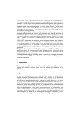 concern mostly systems with programmable electronic components. The reason for this is that
with the advent of programmable components in system design, systems engineering became
dominantly a discrete domain problem, whereas the preceding technologies were dominantly in
the continuous domain. Components have the inherent property of graceful degradation in the
continuous domain, while this is not the case for discrete domain systems. A second specific
trait is that, in the discrete domain, the state space is usually very large, with state changes
happening in nanoseconds. Hence it is very important to be sure that no state change can bring
the system into an unsafe condition.
Notwithstanding identifiable weaknesses, safety engineering standards impose a controlled
engineering process resulting in relatively well predictable safety that can be certified by
external parties. However, said process is relatively expensive and essentially requires that the
whole project and system is re-certified whenever a change is made. Similarly, a component
such as a computer that is certified as safe for use in one domain cannot be reused as such in
another domain.
This is often in contrast with the engineering practice. Engineers constantly build systems by
composing and reusing existing components. This is not only driven by economic benefits but
it often increases the trust in a system because the risk for residual errors will be lower, at least
if a qualification process is in use. Nevertheless, engineering and safety standards contain very
few rules and guidelines on reusing components, which hampers developing safe systems by
composition.
This paper analyses why the current safety driven approach is unsatisfactory and introduces a
new criterion called the Assured Reliability and Resilience Levels. This criterion allows
components to be reused in a safety-critical context in a normative way, while preserving the
safety integrity levels at the system level.
The rest the paper is organized as follows. Section 2 introduces the background of the paper.
Section 3 presents the ARRL criterion. Section 4 reviews related work. Finally, section 5
presents our conclusions.

2 Background
This section presents SIL, analyses the differences of is application in different domains,
compares it to Quality of Services (QoS) levels, and discusses the weaknesses of SIL
application.

2.1 SIL
As safety is a critical property, it is no wonder that safety standards are perhaps the best
examples of concrete systems engineering standards, even if safety is not the only relevant
design property. Most domains have their own safety standards, partly for historical reasons,
partly because the heuristic knowledge is very important, or because the practice in the domain
has become normative. We consider first the IEC61508 standard [8] as it is relatively generic.
IEC61508 considers mainly programmable electronic systems. The goal is to bring the risks to
an acceptable level by applying safety functions. IEC61508 is based on the principle that safety
is never absolute. It considers the likelihood of a hazard (a situation posing a risk) and the
severity of the consequences. A third element is the controllability. The combination of these
factors is used to determine a required SIL, categorized in four levels. These levels correspond
to normative-allowed Probabilities of Failure per Hour, and require corresponding Risk
Reduction Factors that depend on the usage pattern (infrequent vs. continuous). The risk
reduction itself is achieved by combining reliability measures (higher quality) and functional

 