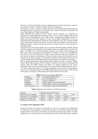 measures, as well as by following a rigorous engineering process. The categorization is more or
less as shown in Table 1, whereby we added a SIL-0 for completeness.
The SIL level is used as a directive to guide selection of the required architectural support and
development process requirements. For example, SIL-4 imposes redundancy and positions the
use of formal methods as highly recommended.
While IEC61508 has resulted in derived domain specific standards (e.g., ISO26262 for
automotive [9] and EN50128 [0] for railway), there is no one to one mapping of the domain
specific levels to IEC61508 SIL levels. Table 2 shows an approximate mapping whereby we
added the aviation DO-178C standard [13] that was developed independently. It must be
mentioned that the Risk Reduction Factors are vastly different as well. This is mainly justified
by the usage pattern of the systems and the “fail safe” mode. For example, while a train can be
stopped if a failure is detected, a plane must at all cost be kept in the air in a state that allows it
still to land safely.
The SIL levels (or the domain specific ones) are mostly determined during a HARA (Hazard
and Risk Analysis) executed before the development phase and updated during and after this
phase. The HARA tries to find all hazardous situations and classifies them according to the
three main criteria mentioned above (probability of occurrence, severity, and controllability).
This process is however difficult and complex, partly because the state space explodes very
fast, but also because the classification is often not based on historical data (absent for new
systems) but on expert’s opinion. It is therefore questionable if the assigned Safety Levels are
accurate enough and if the Risk Reduction Factors are realistic. We elaborate on this further.
Once an initial architecture has been defined, another important activity is executing a FMEA
(Failure Mode Effect Analysis). While a HARA is top-down and includes environmental and
operator states, the FMEA analyses the effects of a failing component on the correct
functioning of the system (and in particular in terms of the potential hazards). However, there is
no criterion defined that allows us to classify components in terms of their trustworthiness,
even if one can estimate parameters like MTBF (Mean Time Between Failures). In the last part
of this paper we introduce a criterion that takes the fault behaviour into account.

Category
Catastrophic
Critical
Marginal
Negligible
No consequence

Table 1. SIL levels according to IEC61508
SIL
Consequence upon failure
4
Loss of multiple lives
3
Loss of a single life
2
Major injuries to one or more persons
1
Minor injuries at worst or material damage only
0
No damages, except user dissatisfaction

Table 2. Mapping of the safety levels of different domains
Domain
General (e.g., IEC-61508)
Automotive (e.g., ISO26262)
Aviation (e.g., DO-178C)
Railway (e.g., EN50128)

Domain-specific Safety Levels
(SIL-0)
SIL-1
SIL-2
ASIL-A
ASIL-B
ASIL-C
DAL-E
DAL-D
DAL-C
(SIL-0)
SIL-1
SIL-2

SIL-3
ASIL-D
DAL-B
SIL-3

SIL-4
DAL-A
SIL-4

2.2 Analysis of the Application of SIL
Sectors like railway and aviation are statistically very safe. As an example, about 1,000 people
are killed every year worldwide in aircraft related accidents, which makes aviation the safest
transport mode in the world [1]. In contrast, the automotive sector adds up to about 1.2 million
fatalities per year worldwide and even developed regions like the USA and Europe experience

 