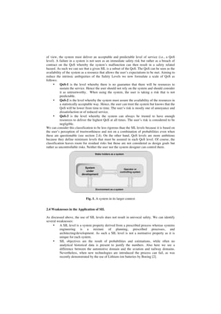 of view, the system must deliver an acceptable and predictable level of service (i.e., a QoS
level). A failure in a system is not seen as an immediate safety risk but rather as a breach of
contract on the QoS whereby the system’s malfunction can then result in a safety related
hazard. As such we can see that a given SIL is a subset of the QoS. The QoS can be seen as the
availability of the system as a resource that allows the user’s expectations to be met. Aiming to
reduce the intrinsic ambiguities of the Safety Levels we now formulate a scale of QoS as
follows:
•
QoS-1 is the level whereby there is no guarantee that there will be resources to
sustain the service. Hence the user should not rely on the system and should consider
it as untrustworthy. When using the system, the user is taking a risk that is not
predictable.
•
QoS-2 is the level whereby the system must assure the availability of the resources in
a statistically acceptable way. Hence, the user can trust the system but knows that the
QoS will be lower from time to time. The user’s risk is mostly one of annoyance and
dissatisfaction or of reduced service.
•
QoS-3 is the level whereby the system can always be trusted to have enough
resources to deliver the highest QoS at all times. The user’s risk is considered to be
negligible.
We can consider this classification to be less rigorous than the SIL levels because it is based on
the user’s perception of trustworthiness and not on a combination of probabilities even when
these are questionable (see section 2.4). On the other hand, QoS levels are more ambitious
because they define minimum levels that must be assured in each QoS level. Of course, the
classification leaves room for residual risks but those are not considered as design goals but
rather as uncontrollable risks. Neither the user nor the system designer can control them.

Fig. 1. A system in its larger context
2.4 Weaknesses in the Application of SIL
As discussed above, the use of SIL levels does not result in univocal safety. We can identify
several weaknesses:
•
A SIL level is a system property derived from a prescribed process whereas systems
engineering is a mixture of planning, prescribed processes, and
architecting/development. As such a SIL level is not a normative property as it is
unique for each system.
•
SIL objectives are the result of probabilities and estimations, while often no
analytical historical data is present to justify the numbers. Also here we see a
difference between the automotive domain and the aviation and railway domains.
Nevertheless, when new technologies are introduced the process can fail, as was
recently demonstrated by the use of Lithium-ion batteries by Boeing [2].

 