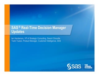 SAS ® Real-Time Decision Manager
Updates
Ian Henderson, VP of Strategic Consulting, Sword Ciboodle
Toshi Tsuboi, Product Manager, Customer Intelligence, SAS




                                    Company Confidential - For Internal Use Only
                                Copyright © 2010, SAS Institute Inc. All rights reserved.
 