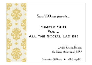 SassySEO.com presents...

     Simple SEO
        For...
All the Social Ladies!

                    ...with Kristin Rohan
               the Sassy Assassin of SEO

      Kristin@SassySEO.com  @TheSassySEO
 