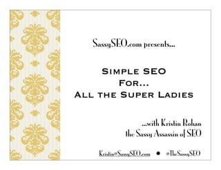 SassySEO.com presents...

     Simple SEO
        For...
All the Super Ladies

                  ...with Kristin Rohan
             the Sassy Assassin of SEO

    Kristin@SassySEO.com  @TheSassySEO
 