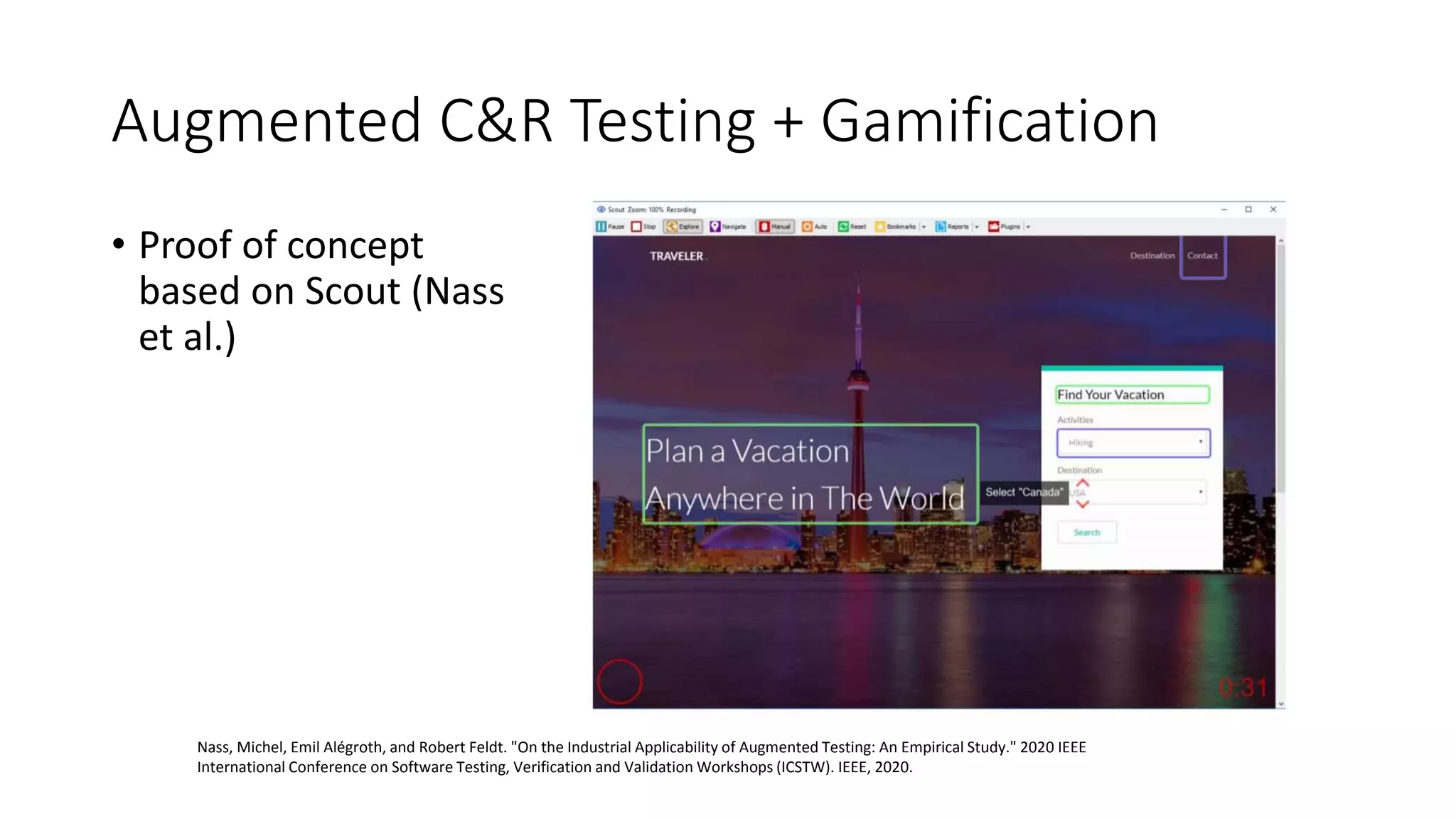 Augmented C&R Testing + Gamification
• Proof of concept
based on Scout (Nass
et al.)
Nass, Michel, Emil Alégroth, and Robert Feldt. "On the Industrial Applicability of Augmented Testing: An Empirical Study." 2020 IEEE
International Conference on Software Testing, Verification and Validation Workshops (ICSTW). IEEE, 2020.
 