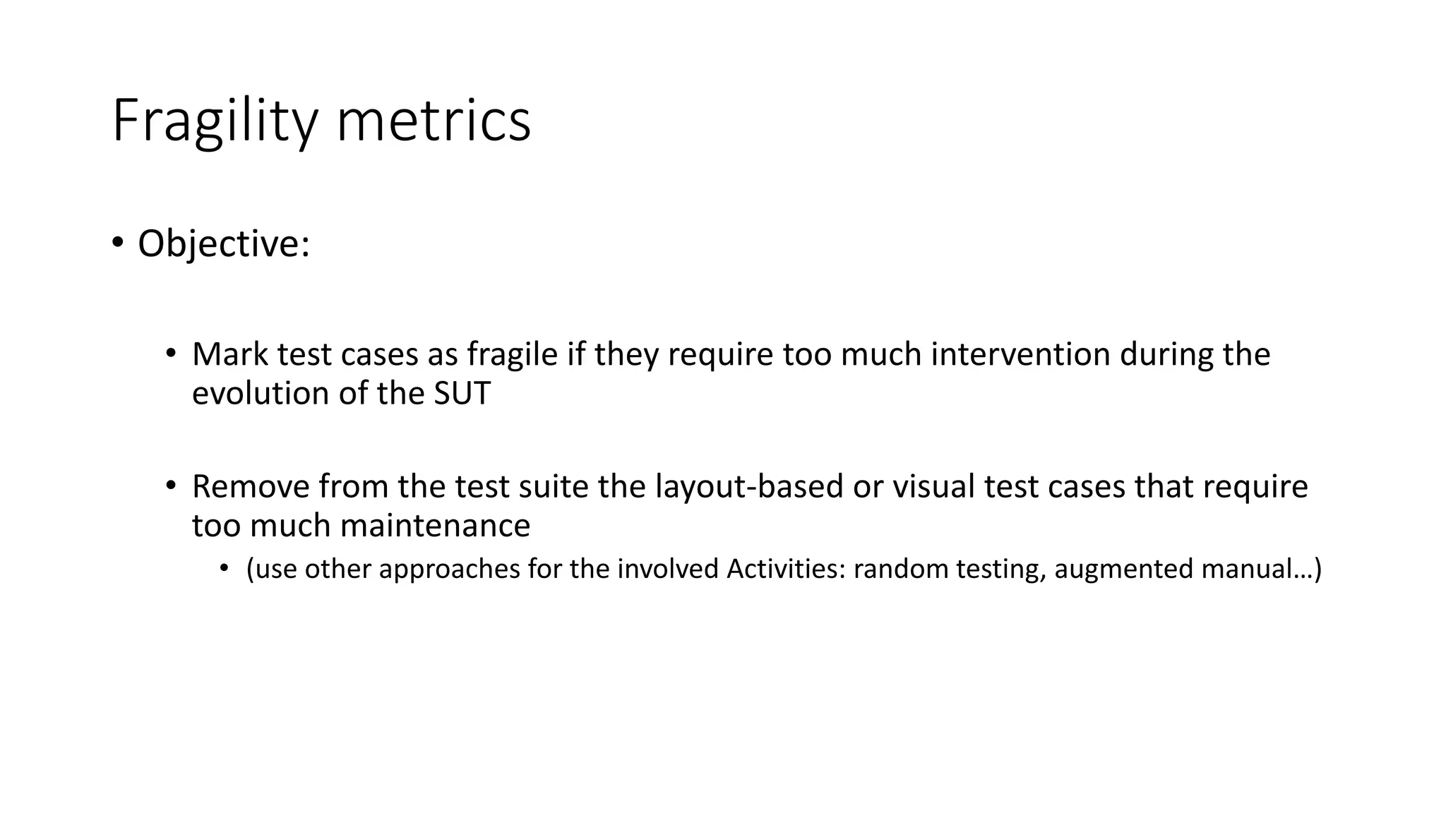 Fragility metrics
• Objective:
• Mark test cases as fragile if they require too much intervention during the
evolution of the SUT
• Remove from the test suite the layout-based or visual test cases that require
too much maintenance
• (use other approaches for the involved Activities: random testing, augmented manual…)
 