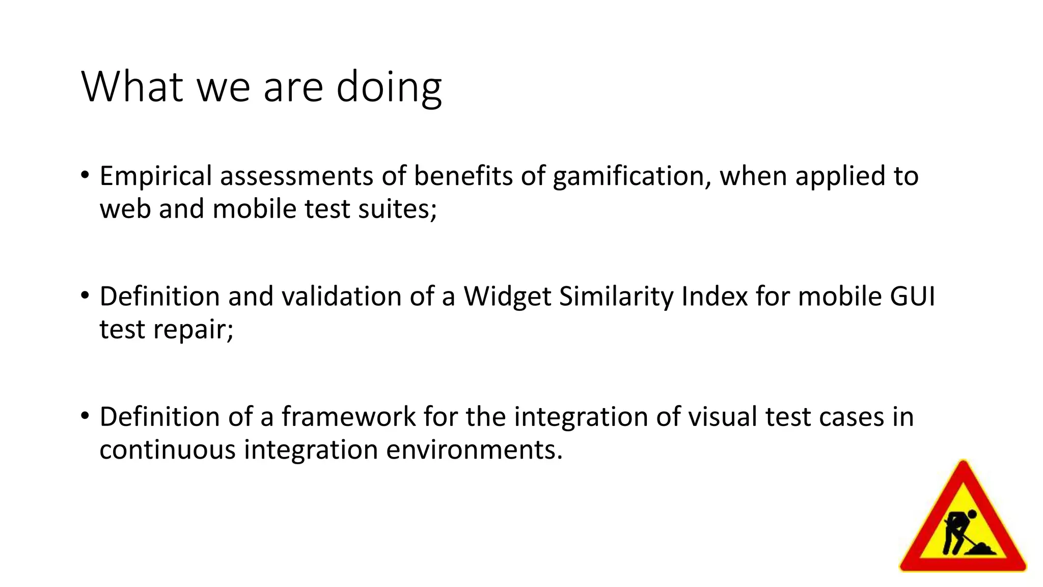 What we are doing
• Empirical assessments of benefits of gamification, when applied to
web and mobile test suites;
• Definition and validation of a Widget Similarity Index for mobile GUI
test repair;
• Definition of a framework for the integration of visual test cases in
continuous integration environments.
 