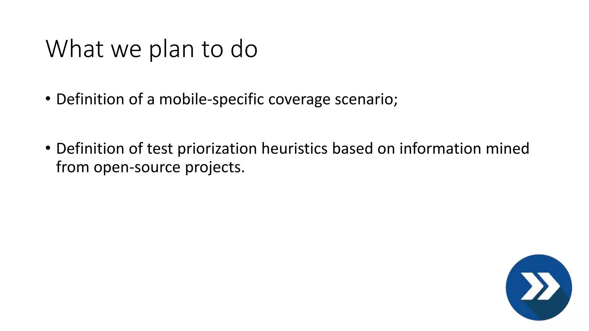 What we plan to do
• Definition of a mobile-specific coverage scenario;
• Definition of test priorization heuristics based on information mined
from open-source projects.
 