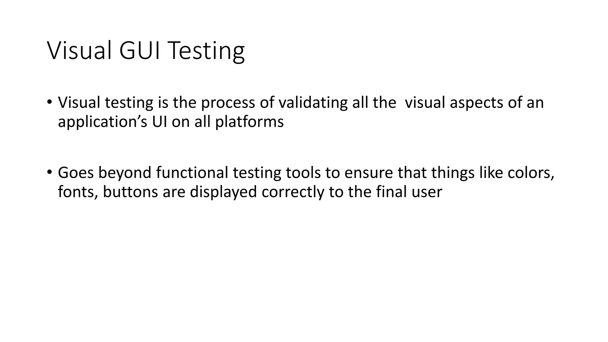 Visual GUI Testing
• Visual testing is the process of validating all the visual aspects of an
application’s UI on all platforms
• Goes beyond functional testing tools to ensure that things like colors,
fonts, buttons are displayed correctly to the final user
 