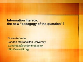 Information literacy:
the new “pedagogy of the question”?
Susie Andretta,
London Metropolitan University
s.andretta@londonmet.ac.uk
http://www.ilit.org
 