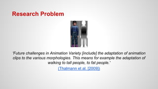Research Problem
'Future challenges in Animation Variety [include] the adaptation of animation
clips to the various morphologies. This means for example the adaptation of
walking to tall people, to fat people.'
(Thalmann et al. [2009])
 