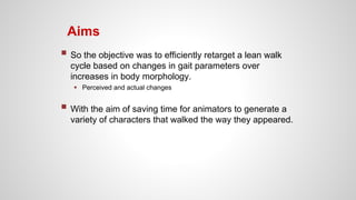 Aims
 So the objective was to efficiently retarget a lean walk
cycle based on changes in gait parameters over
increases in body morphology.
 Perceived and actual changes
 With the aim of saving time for animators to generate a
variety of characters that walked the way they appeared.
 