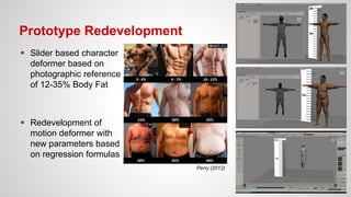 Prototype Redevelopment
 Slider based character
deformer based on
photographic reference
of 12-35% Body Fat
 Redevelopment of
motion deformer with
new parameters based
on regression formulas
Perry (2012)
 