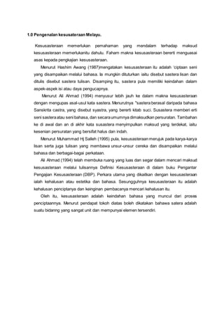 1.0 Pengenalan kesusateraan Melayu.
Kesusasteraan memerlukan pemahaman yang mendalam terhadap maksud
kesusasteraan memerlukanitu dahulu. Faham makna kesusasteraan bererti menguasai
asas kepada pengkajian kesusasteraan.
Menurut Hashim Awang (1987)mengatakan kesusasteraan itu adalah ‘ciptaan seni
yang disampaikan melalui bahasa. Ia mungkin dituturkan iaitu disebut sastera lisan dan
ditulis disebut sastera tulisan. Disamping itu, sastera pula memiliki keindahan dalam
aspek-aspek isi atau daya pengucapnya.
Menurut Ali Ahmad (1994) menyusur lebih jauh ke dalam makna kesusasteraan
dengan mengupas asal-usul kata sastera. Menurutnya "sastera berasal daripada bahasa
Sanskrita castra, yang disebut syastra, yang bererti kitab suci. Susastera memberi erti
seni sasteraatau seni bahasa, dan secaraumumnya dimaksudkan persuratan. Tambahan
ke di awal dan an di akhir kata susastera menyimpulkan maksud yang terdekat, iaitu
kesenian persuratan yang bersifat halus dan indah.
Menurut Muhammad Hj Salleh (1995) pula, kesusasteraan merujuk pada karya-karya
lisan serta juga tulisan yang membawa unsur-unsur cereka dan disampaikan melalui
bahasa dan berbagai-bagai perkataan.
Ali Ahmad (1994) telah membuka ruang yang luas dan segar dalam mencari maksud
kesusasteraan melalui tulisannya Definisi Kesusasteraan di dalam buku Pengantar
Pengajian Kesusasteraan (DBP). Perkara utama yang dikaitkan dengan kesusasteraan
ialah kehalusan atau estetika dan bahasa. Sesungguhnya kesusasteraan itu adalah
kehalusan penciptanya dan keinginan pembacanya mencari kehalusan itu.
Oleh itu, kesusasteraan adalah keindahan bahasa yang muncul dari proses
penciptaannya. Menurut pendapat tokoh diatas boleh dikatakan bahawa satera adalah
suatu bidanng yang sangat unit dan mempunyai elemen tersendiri.
 