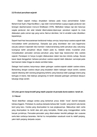 2.2 Evolusi penulisan sejarah
Dalam sejarah melayu dinyatakan bahawa pada masa pemerintahan Sultan
Muhammad Syah ( Raja KecilBesr ), raja relah memerintahkan supaya segala peraturan dan
larangan diperkemaskan menurut Shellbeaer (1978). Melihatkan betapa rapi dan halusnya
segala peraturan dan adat istiadat dikemukakan,dipercayai penulisan sejarah itu mula
dilaksakan pada zaman raja yang sama. Namun demikian, hal ini amatlah sukar dibuktikan
kepastianya.
Seperti hasil-hasi kesusasteraan terdisional melayu amnya, karya-karya sastera sejarah tdak
mencatatkan tarikh penulisannya. Daripada apa yang diceritakan dan cara bagaimana
sesuatu salinan it diperoleh kita memberi maklumat tentang tarikh penulisan atau sekurang-
kurangnya tarikh penyalinan dibuat. Dalam pada itu, tidaklah terlalu mustahak untuk
menyelesaikan persoalan semasa penulisan yang tepat bagi keseluruhan teks sastera
sejarah. Penetapan ini hanya mungkin dilaksanakan dalam kes-kes individu sahaja. Secara
kasar dapat dianggarkan bahawa penulisan sastera sejarah telah dilakukan semenjak pada
bad keenam belas hingga ke abada sembilan belas.
Sebagai hasil sastera, karya-karya dalam golongan sastera sejarah adalah sastera istana.
Berbanding dengan sastera rakyat yang diciptakan dalam kalangan rakyat sendiri, sastera
sejarah dikarang oleh seorang pengarang tertentu yang biasanya ialah pujangga istana yang
bertugas di istana. Ada kalanya pengarang ini terdiri daripada golongan pembesar ataupun
keluarga diraja sendiri.
3.0 Lima genre karya kreatif yang masih popular di persada dunia sastera tanah air.
3.1 Novel
Novel ditakrifkan sebagai cereka yang berbentuk prosa. Istilah ‘novel’ diambil daripada
bahasa Inggeris. Perkataan itu asalnya daripada bahasa Itali ‘novella’ yang bererti satu benda
kecil yang baru. Cereka yang disampaikan itu luas jangkauannya. Maksudnya ialah cerita
yang disampaikan itu terdiri atas plot yang kompleks, Watak yang menggerakkan cerita
banyak jumlahnya, Persoalan-persoalan yang dikemukakan bersifat pelbagai dan suasana
serta latar ceritanya beraneka. Hal-hal itu menyebabkan sesebuah novel itu relatif panjang,
yakni lebih panjang daripada cerpen.
 