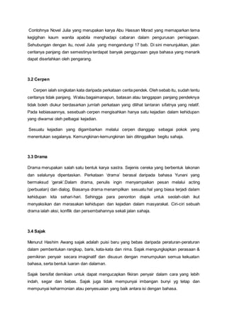 Contohnya Novel Julia yang merupakan karya Abu Hassan Morad yang memaparkan tema
kegigihan kaum wanita apabila menghadapi cabaran dalam pengurusan perniagaan.
Sehubungan dengan itu, novel Julia yang mengandungi 17 bab. Di sini menunjukkan, jalan
ceritanya panjang dan semestinya terdapat banyak penggunaan gaya bahasa yang menarik
dapat diserlahkan oleh pengarang.
3.2 Cerpen
Cerpen ialah singkatan kata daripada perkataan cerita pendek. Oleh sebab itu, sudah tentu
ceritanya tidak panjang. Walau bagaimanapun, batasan atau tanggapan panjang pendeknya
tidak boleh diukur berdasarkan jumlah perkataan yang dilihat lantaran sifatnya yang relatif.
Pada kebiasaannya, sesebuah cerpen mengisahkan hanya satu kejadian dalam kehidupan
yang diwarnai oleh pelbagai kejadian.
Sesuatu kejadian yang digambarkan melalui cerpen dianggap sebagai pokok yang
menentukan segalanya. Kemungkinan-kemungkinan lain ditinggalkan begitu sahaja.
3.3 Drama
Drama merupakan salah satu bentuk karya sastra. Sejenis cereka yang berbentuk lakonan
dan selalunya dipentaskan. Perkataan ‘drama’ berasal daripada bahasa Yunani yang
bermaksud ‘gerak’.Dalam drama, penulis ingin menyampaikan pesan melalui acting
(perbuatan) dan dialog. Biasanya drama menampilkan sesuatu hal yang biasa terjadi dalam
kehidupan kita sehari-hari. Sehingga para penonton diajak untuk seolah-olah ikut
menyaksikan dan merasakan kehidupan dan kejadian dalam masyarakat. Ciri-ciri sebuah
drama ialah aksi, konflik dan persembahannya sekali jalan sahaja.
3.4 Sajak
Menurut Hashim Awang sajak adalah puisi baru yang bebas daripada peraturan-peraturan
dalam pembentukan rangkap, baris, kata-kata dan rima. Sajak mengungkapkan perasaan &
pemikiran penyair secara imaginatif dan disusun dengan menumpukan semua kekuatan
bahasa, serta bentuk luaran dan dalaman.
Sajak bersifat demikian untuk dapat mengucapkan fikiran penyair dalam cara yang lebih
indah, segar dan bebas. Sajak juga tidak mempunyai imbangan bunyi yg tetap dan
mempunyai keharmonian atau penyesuaian yang baik antara isi dengan bahasa.
 