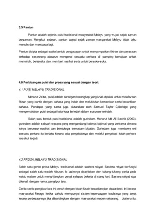 3.5 Pantun
Pantun adalah sejenis puisi tradisional masyarakat Melayu yang wujud sejak zaman
berzaman. Mengikut sejarah, pantun wujud sejak zaman masyarakat Melayu tidak tahu
menulis dan membaca lagi.
Pantun dicipta sebagai suatu bentuk pengucapan untuk menyampaikan fikiran dan perasaan
terhadap seseorang ataupun mengenai sesuatu perkara di samping bertujuan untuk
menyindir, berjenaka dan memberi nasihat serta untuk bersuka-suka.
4.0 Perbicangan puisi dan prosa yang sesuai dengan teori.
4.1 PUISI MELAYU TRADISIONAL
Menurut Za’ba, puisi adalah karangan berangkap yang khas dipakai untuk melafazkan
fikiran yang cantik dengan bahasa yang indah dan melukiskan kemanisan serta kecantikan
bahasa. Pendapat yang sama juga diutarakan oleh Samuel Taylor Coleridge yang
mengemukakan puisi sebagai kata-kata terindah dalam susunan terindah.
Salah satu bentuk puisi tradisional adalah gurindam. Menurut Md Ali Bachik (2003),
gurindam adalah sebuah wacana yang mengandungi kalimat-kalimat yang berirama dimana
isinya berunsur nasihat dan bentuknya semacam bidalan. Gurindam juga membawa erti
sesuatu perkara itu berlaku kerana ada penyebabnya dan melalui penyebab itulah perkara
tersebut terjadi.
4.2 PROSA MELAYU TRADISIONAL
Salah satu genre prosa Melayu tradisional adalah sastera rakyat. Sastera rakyat berfungsi
sebagai salah satu wadah hiburan. Ia lazimnya diceritakan oleh tukang-tukang cerita pada
waktu malam untuk menghilangkan penat selepas bekerja di siang hari. Sastera rakyat juga
dikenali dengan nama, penglipur lara.
Cerita-cerita penglipur lara ini penuh dengan kisah-kisah kesaktian dan dewa dewi. Ini kerana
masyarakat Melayu ketika dahulu mempunyai sistem kepercayaan tradisinya yang amat
ketara perbezaannya jika dibandingkan dengan masyarakat moden sekarang. Justeru itu,
 
