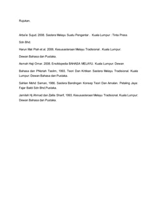 Rujukan.
Arba’ie Sujud. 2008. Sastera Melayu Suatu Pengantar . Kuala Lumpur : Tinta Press
Sdn Bhd.
Harun Mat Piah et al. 2006. Kesusasteraan Melayu Tradisional . Kuala Lumpur:
Dewan Bahasa dan Pustaka.
Asmah Haji Omar. 2008. Ensiklopedia BAHASA MELAYU. Kuala Lumpur: Dewan
Bahasa dan PNoriah Taslim, 1993. Teori Dan Kritikan Sastera Melayu Tradisional. Kuala
Lumpur: Dewan Bahasa dan Pustaka.
Sahlan Mohd Saman, 1986. Sastera Bandingan Konsep Teori Dan Amalan. Petaling Jaya:
Fajar Bakti Sdn Bhd.Pustaka.
Jamilah Hj Ahmad dan Zalila Sharif, 1993. Kesusasteraan Melayu Tradisional. Kuala Lumpur:
Dewan Bahasa dan Pustaka.
 